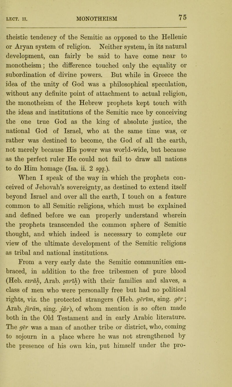 theistic tendency of the Semitic as opposed to the Hellenic or Aryan system of religion. Neither system, in its natural development, can fairly be said to have come near to monotheism; the difference touched only the equality or subordination of divine powers. But while in Greece the idea of the unity of God was a philosophical speculation, without any definite point of attachment to actual religion, the monotheism of the Hebrew prophets kept touch with the ideas and institutions of the Semitic race by conceiving the one true God as the king of absolute justice, the national God of Israel, who at the same time was, or rather was destined to become, the God of all the earth, not merely because His power was world-wide, but because as the perfect ruler He could not fail to draw all nations to do Him homage (Isa. ii. 2 sqq.). When I speak of the way in which the prophets con- ceived of Jehovah’s sovereignty, as destined to extend itself beyond Israel and over all the earth, I touch on a feature common to all Semitic religions, which must be explained and defined before we can properly understand wherein the prophets transcended the common sphere of Semitic thought, and which indeed is necessary to complete our view of the ultimate development of the Semitic religions as tribal and national institutions. From a very early date the Semitic communities em- braced, in addition to the free tribesmen of pure blood (Heb. ezrah, Arab, sarlh) with their families and slaves, a class of men who were personally free but had no political rights, viz. the protected strangers (Heb. gerlm, sing, ger; Arab, jiran, sing, jar), of whom mention is so often made both in the Old Testament and in early Arabic literature. The ger was a man of another tribe or district, who, coming to sojourn in a place where he was not strengthened by the presence of his own kin, put himself under the pro-