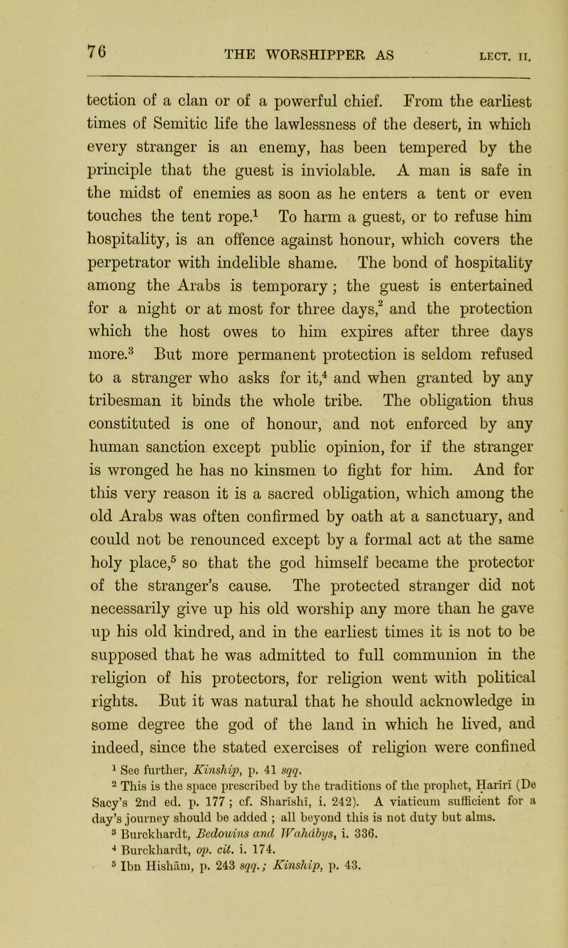 tection of a clan or of a powerful chief. From the earliest times of Semitic life the lawlessness of the desert, in which every stranger is an enemy, has been tempered by the principle that the guest is inviolable. A man is safe in the midst of enemies as soon as he enters a tent or even touches the tent rope.1 To harm a guest, or to refuse him hospitality, is an offence against honour, which covers the perpetrator with indelible shame. The bond of hospitality among the Arabs is temporary; the guest is entertained for a night or at most for three days,2 and the protection which the host owes to him expires after three days more.3 But more permanent protection is seldom refused to a stranger who asks for it,4 and when granted by any tribesman it binds the whole tribe. The obligation thus constituted is one of honour, and not enforced by any human sanction except public opinion, for if the stranger is wronged he has no kinsmen to fight for him. And for this very reason it is a sacred obligation, which among the old Arabs was often confirmed by oath at a sanctuary, and could not be renounced except by a formal act at the same holy place,5 so that the god himself became the protector of the stranger’s cause. The protected stranger did not necessarily give up his old worship any more than he gave up his old kindred, and in the earliest times it is not to be supposed that he was admitted to full communion in the religion of his protectors, for religion went with political rights. But it was natural that he should acknowledge in some degree the god of the land in which he lived, and indeed, since the stated exercises of religion were confined 1 See further, Kinship, p. 41 sqq. 2 This is the space prescribed by the traditions of the prophet, Hariri (De Sacy’s 2nd ed. p. 177 ; cf. Sharishi, i. 242). A viaticum sufficient for a day’s journey should be added ; all beyond this is not duty but alms. 3 Burckhardt, Bedouins and Wahdbys, i. 336. 4 Burckhardt, op. cit. i. 174. 5 Ibn Hisham, p. 243 sqq.; Kinship, p. 43.