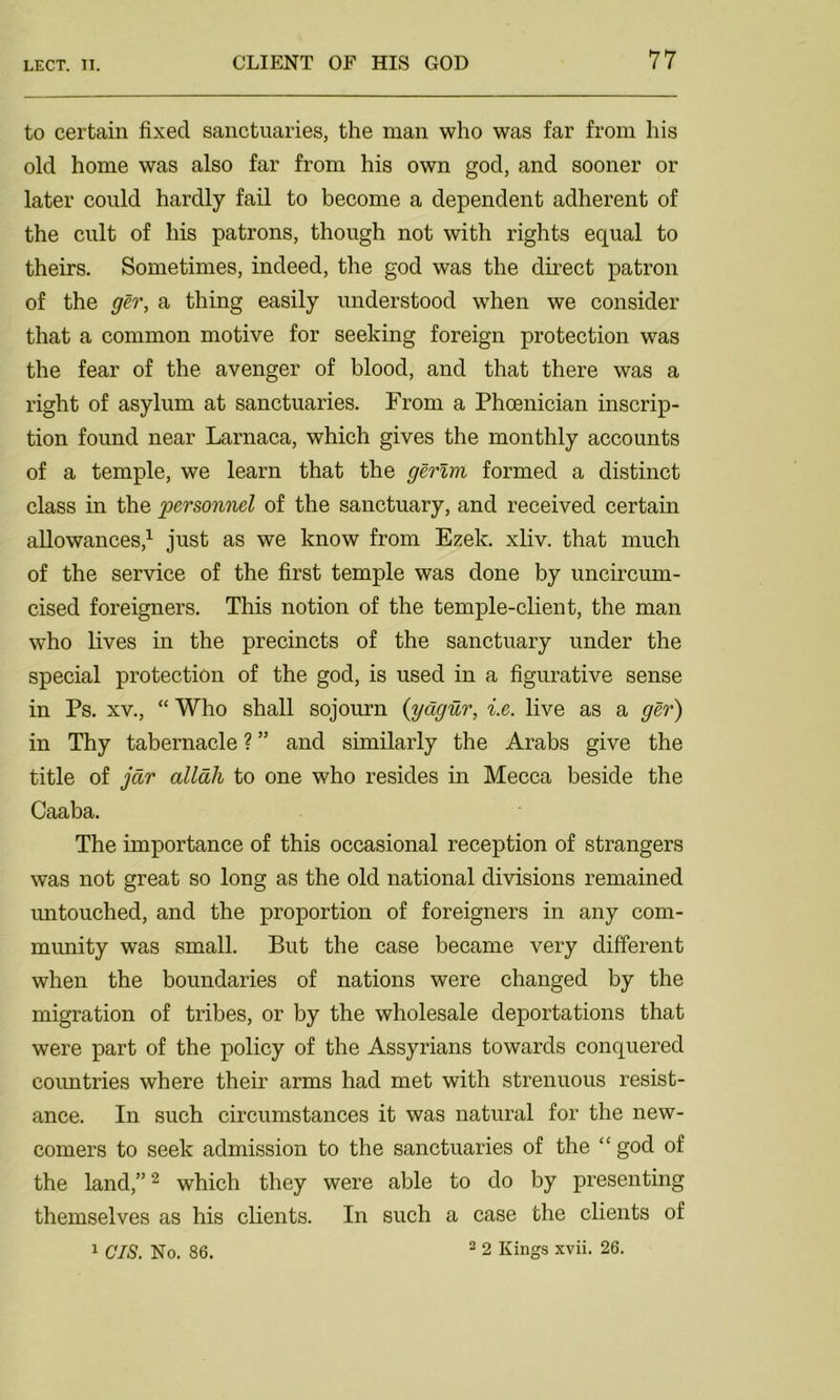 to certain fixed sanctuaries, the man who was far from his old home was also far from his own god, and sooner or later could hardly fail to become a dependent adherent of the cult of his patrons, though not with rights equal to theirs. Sometimes, indeed, the god was the direct patron of the ger, a thing easily understood when we consider that a common motive for seeking foreign protection was the fear of the avenger of blood, and that there was a right of asylum at sanctuaries. From a Phoenician inscrip- tion found near Larnaca, which gives the monthly accounts of a temple, we learn that the gerlm formed a distinct class in the personnel of the sanctuary, and received certain allowances,1 just as we know from Ezek. xliv. that much of the service of the first temple was done by uncircum- cised foreigners. This notion of the temple-client, the man who lives in the precincts of the sanctuary under the special protection of the god, is used in a figurative sense in Ps. xv., “ Who shall sojourn (ydgur, i.e. live as a ger) in Thy tabernacle ? ” and similarly the Arabs give the title of jcir allali to one who resides in Mecca beside the Caaba. The importance of this occasional reception of strangers was not great so long as the old national divisions remained untouched, and the proportion of foreigners in any com- munity was small. But the case became very different when the boundaries of nations were changed by the migration of tribes, or by the wholesale deportations that were part of the policy of the Assyrians towards conquered countries where their arms had met with strenuous resist- ance. In such circumstances it was natural for the new- comers to seek admission to the sanctuaries of the “ god of the land,”2 which they were able to do by presenting themselves as his clients. In such a case the clients of 2 2 Kings xvii. 26. 1 CIS. No. 86.