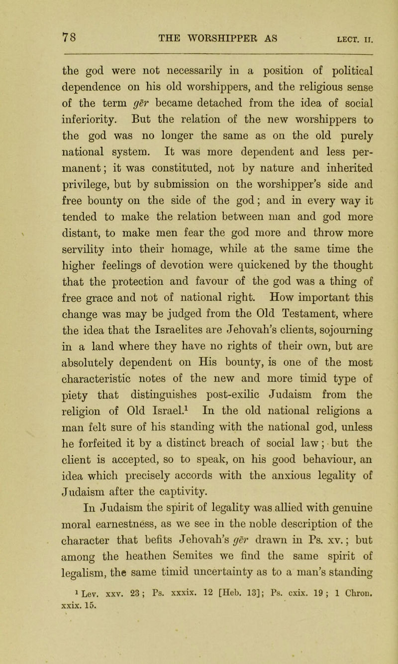 the god were not necessarily in a position of political dependence on his old worshippers, and the religious sense of the term ger became detached from the idea of social inferiority. But the relation of the new worshippers to the god was no longer the same as on the old purely national system. It was more dependent and less per- manent ; it was constituted, not by nature and inherited privilege, but by submission on the worshipper’s side and free bounty on the side of the god; and in every way it tended to make the relation between man and god more distant, to make men fear the god more and throw more servility into their homage, while at the same time the higher feelings of devotion were quickened by the thought that the protection and favour of the god was a thing of free grace and not of national right. How important this change was may be judged from the Old Testament, where the idea that the Israelites are Jehovah’s clients, sojourning in a land where they have no rights of their own, but are absolutely dependent on His bounty, is one of the most characteristic notes of the new and more timid type of piety that distinguishes post-exilic Judaism from the religion of Old Israel.1 In the old national religions a man felt sure of his standing with the national god, unless he forfeited it by a distinct breach of social law; but the client is accepted, so to speak, on his good behaviour, an idea which precisely accords with the anxious legality of Judaism after the captivity. In Judaism the spirit of legality was allied with genuine moral earnestness, as we see in the noble description of the character that befits Jehovah’s ger drawn in Ps. xv.; but among the heathen Semites we find the same spirit of legalism, the same timid uncertainty as to a man’s standing 1 Lev. xxv. 23; Ps. xxxix. 12 [Heb. 13]; Ps. cxix. 19; 1 Cliron. xxix. 15.