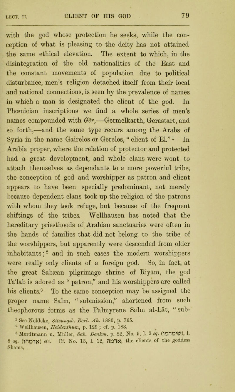 with the god whose protection he seeks, while the con- ception of what is pleasing to the deity has not attained the same ethical elevation. The extent to which, in the disintegration of the old nationalities of the East and the constant movements of population due to political disturbance, men’s religion detached itself from their local and national connections, is seen by the prevalence of names in which a man is designated the client of the god. In Phoenician inscriptions we find a whole series of men’s names compounded with Ger,—Germelkarth, Gerastart, and so forth,—and the same type recurs among the Arabs of Syria in the name Gairelos or Gerelos, “ client of El.”1 In Arabia proper, where the relation of protector and protected had a great development, and whole clans were wont to attach themselves as dependants to a more powerful tribe, the conception of god and worshipper as patron and client appears to have been specially predominant, not merely because dependent clans took up the religion of the patrons with whom they took refuge, but because of the frequent shiftings of the tribes. Wellhausen has noted that the hereditary priesthoods of Arabian sanctuaries were often in the hands of families that did not belong to the tribe of the worshippers, but apparently were descended from older inhabitants;2 and in such cases the modern worshippers were really only clients of a foreign god. So, in fact, at the great Sabiean pilgrimage shrine of Biyam, the god Ta’lab is adored as “ patron,” and his worshippers are called his clients.3 To the same conception may be assigned the proper name Salm, “ submission,” shortened from such theophorous forms as the Palmyrene Salm al-Lat, “ sub- 1 See Noldeke, Sitzungsb. Berl. Ak. 1880, p. 765. 2 Wellhausen, Heiclenthum, p. 129 ; cf. p. 183. 3 Mordtmann u. Muller, Sab. Denkm. p. 22, No. 5, 1. 2 sq. (’lOnD'C?), 1- 8 sq. OHD-IK) etc. Cf. No. 13, 1. 12, HOIK, the clients of the goddess Shams.