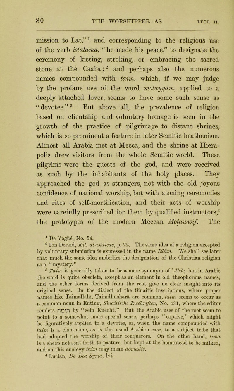 mission to Lat,”1 and corresponding to the religious use of the verb istalama, “ he made his peace,” to designate the ceremony of kissing, stroking, or embracing the sacred stone at the Caaba;2 and perhaps also the numerous names compounded with taim, which, if we may judge by the profane use of the word motayyam, applied to a deeply attached lover, seems to have some such sense as “ devotee.”3 But above all, the prevalence of religion based on clientship and voluntary homage is seen in the growth of the practice of pilgrimage to distant shrines, which is so prominent a feature in later Semitic heathenism. Almost all Arabia met at Mecca, and the shrine at Hiera- polis drew visitors from the whole Semitic world. These pilgrims were the guests of the god, and were received as such by the inhabitants of the holy places. They approached the god as strangers, not with the old joyous confidence of national worship, but with atoning ceremonies and rites of self-mortification, and their acts of worship were carefully prescribed for them by qualified instructors,4 the prototypes of the modern Meccan Motawwif. The 1 De Vogue, No. 54. 2 Ibn Doraid, Kit. al-ishticdc, p. 22. The same idea of a religion accepted by voluntary submission is expressed in the name Islam. We shall see later that much the same idea underlies the designation of the Christian religion as a “mystery.” 3 Taim is generally taken to be a mere synonym of 'Aid; but in Arabic the word is quite obsolete, except as an element in old theophorous names, and the other forms derived from the root give no clear insight into its original sense. In the dialect of the Sinai tic inscriptions, where proper names like Taimalhihi, Taimdhushara are common, taim seems to occur as a common noun in Euting, Sinai tische Inschriften, No. 431, where the editor renders TOT) by “sein Kuecht.” But the Arabic uses of the root seem to point to a somewhat more special sense, perhaps “ captive, ” which might be figuratively applied to a devotee, or, when the name compounded with taim is a clan-name, as is the usual Arabian case, to a subject tribe that had adopted the worship of their conquerors. On the other hand, tima is a sheep not sent forth to pasture, but kept at the homestead to be milked, and on this analogy taim may mean domestic. 4 Lucian, De Dca Syria, lvi.