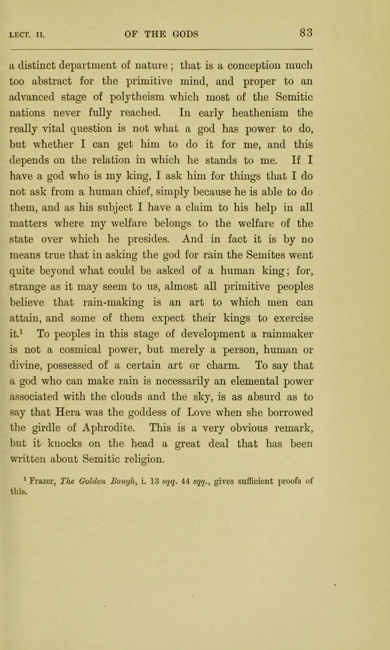 a distinct department of nature ; that is a conception much too abstract for the primitive mind, and proper to an advanced stage of polytheism which most of the Semitic nations never fully reached. In early heathenism the really vital question is not what a god has power to do, but whether I can get him to do it for me, and this depends on the relation in which he stands to me. If I have a god who is my king, I ask him for things that I do not ask from a human chief, simply because he is able to do them, and as his subject I have a claim to his help in all matters where my welfare belongs to the welfare of the state over which he presides. And in fact it is by no means true that in asking the god for rain the Semites went quite beyond what could be asked of a human king; for, strange as it may seem to us, almost all primitive peoples believe that rain-making is an art to which men can attain, and some of them expect their kings to exercise it.1 To peoples in this stage of development a rainmaker is not a cosmical power, but merely a person, human or divine, possessed of a certain art or charm. To say that a god who can make rain is necessarily an elemental power associated with the clouds and the sky, is as absurd as to say that Hera was the goddess of Love when she borrowed the girdle of Aphrodite. This is a very obvious remark, but it knocks on the head a great deal that has been written about Semitic religion. 1 Frazer, The Golden Bough, i. 13 sqq. 44 sqq., gives sufficient proofs of this.