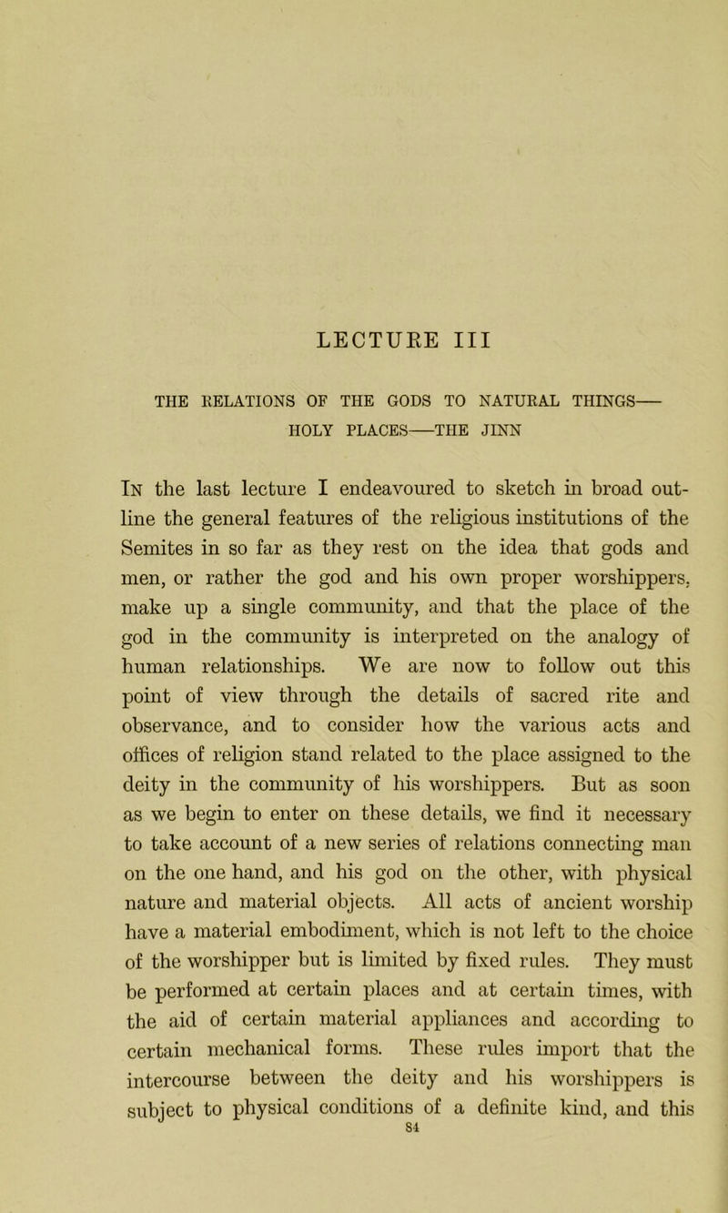 THE RELATIONS OF THE GODS TO NATURAL THINGS HOLY PLACES THE JINN In the last lecture I endeavoured to sketch in broad out- line the general features of the religious institutions of the Semites in so far as they rest on the idea that gods and men, or rather the god and his own proper worshippers, make up a single community, and that the place of the god in the community is interpreted on the analogy of human relationships. We are now to follow out this point of view through the details of sacred rite and observance, and to consider how the various acts and offices of religion stand related to the place assigned to the deity in the community of his worshippers. But as soon as we begin to enter on these details, we find it necessary to take account of a new series of relations connecting man on the one hand, and his god on the other, with physical nature and material objects. All acts of ancient worship have a material embodiment, which is not left to the choice of the worshipper but is limited by fixed rules. They must be performed at certain places and at certain times, with the aid of certain material appliances and according to certain mechanical forms. These rules import that the intercourse between the deity and his worshippers is subject to physical conditions of a definite kind, and this Si