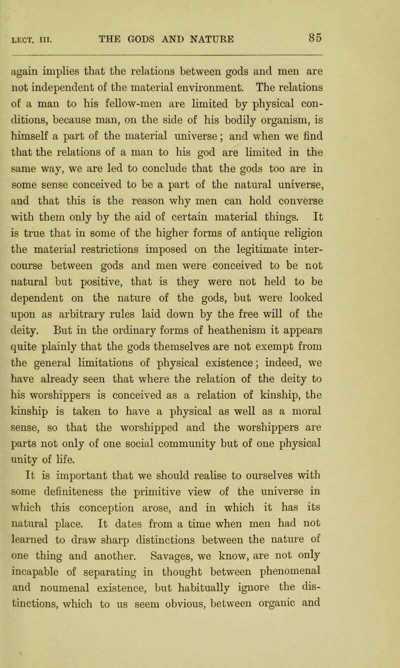 again implies that the relations between gods and men are not independent of the material environment. The relations of a man to his fellow-men are limited by physical con- ditions, because man, on the side of his bodily organism, is himself a part of the material universe; and when we find that the relations of a man to his god are limited in the same way, we are led to conclude that the gods too are in some sense conceived to be a part of the natural universe, and that this is the reason why men can hold converse with them only by the aid of certain material things. It is true that in some of the higher forms of antique religion the material restrictions imposed on the legitimate inter- course between gods and men were conceived to be not natural but positive, that is they were not held to be dependent on the nature of the gods, but were looked upon as arbitrary rules laid down by the free will of the deity. But in the ordinary forms of heathenism it appears quite plainly that the gods themselves are not exempt from the general limitations of physical existence; indeed, we have already seen that where the relation of the deity to his worshippers is conceived as a relation of kinship, the kinship is taken to have a physical as well as a moral sense, so that the worshipped and the worshippers are parts not only of one social community but of one physical unity of life. It is important that we should realise to ourselves with some definiteness the primitive view of the universe in which this conception arose, and in which it has its natural place. It dates from a time when men had not learned to draw sharp distinctions between the nature of one thing and another. Savages, we know, are not only incapable of separating in thought between phenomenal and noumenal existence, but habitually ignore the dis- tinctions, which to us seem obvious, between organic and