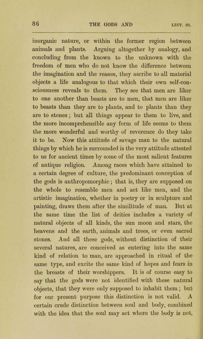 LECT. III. inorganic nature, or within the former region between animals and plants. Arguing altogether by analogy, and concluding from the known to the unknown with the freedom of men who do not know the difference between the imagination and the reason, they ascribe to all material objects a life analogous to that which their own self-con- sciousness reveals to them. They see that men are liker to one another than beasts are to men, that men are liker to beasts than they are to plants, and to plants than they are to stones; but all things appear to them to live, and the more incomprehensible any form of life seems to them the more wonderful and worthy of reverence do they take it to be. Now this attitude of savage man to the natural things by which he is surrounded is the very attitude attested to us for ancient times by some of the most salient features of antique religion. Among races which have attained to a certain degree of culture, the predominant conception of the gods is anthropomorphic ; that is, they are supposed on the whole to resemble men and act like men, and the artistic imagination, whether in poetry or in sculpture and painting, draws them after the similitude of man. But at the same time the list of deities includes a variety of natural objects of all kinds, the sun moon and stars, the heavens and the earth, animals and trees, or even sacred stones. And all these gods, without distinction of their several natures, are conceived as entering into the same kind of relation to man, are approached in ritual of the same type, and excite the same kind of hopes and fears in the breasts of their worshippers. It is of course easy to say that the gods were not identified with these natural objects, that they were only supposed to inhabit them; but for our present purpose this distinction is not valid. A certain crude distinction between soul and body, combined with the idea that the soul may act where the body is not,