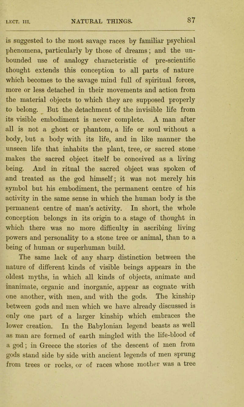 is suggested to the most savage races by familiar psychical phenomena, particularly by those of dreams; and the un- bounded use of analogy characteristic of pre-scientific thought extends this conception to all parts of nature which becomes to the savage mind full of spiritual forces, more or less detached in their movements and action from the material objects to which they are supposed properly to belong. But the detachment of the invisible life from its visible embodiment is never complete. A man after all is not a ghost or phantom, a life or sold without a body, but a body with its life, and in like manner the unseen life that inhabits the plant, tree, or sacred stone makes the sacred object itself be conceived as a living being. And in ritual the sacred object was spoken of and treated as the god himself; it was not merely his symbol but his embodiment, the permanent centre of his activity in the same sense in which the human body is the permanent centre of man’s activity. In short, the whole conception belongs in its origin to a stage of thought in which there was no more difficulty in ascribing living powers and personality to a stone tree or animal, than to a being of human or superhuman budd. The same lack of any sharp distinction between the nature of different kinds of visible beings appears in the oldest myths, in which all kinds of objects, animate and inanimate, organic and inorganic, appear as cognate with one another, with men, and with the gods. The kinship between gods and men which we have already discussed is only one part of a larger kinship which embraces the lower creation. In the Babylonian legend beasts as well as man are formed of earth mingled with the life-blood of a god; in Greece the stories of the descent of men from gods stand side by side with ancient legends of men sprung from trees or rocks, or of races whose mother was a tree
