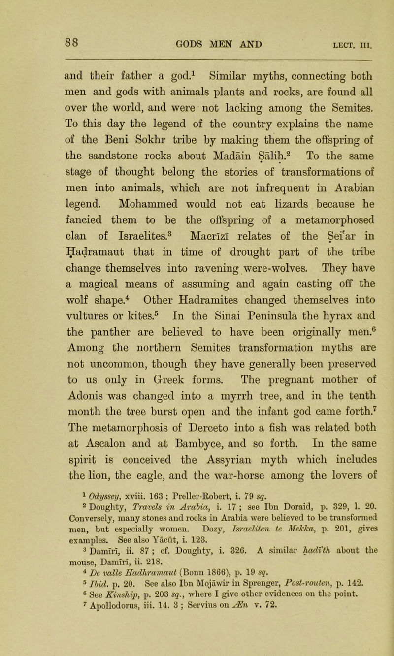 LECT. III. and their father a god.1 Similar myths, connecting both men and gods with animals plants and rocks, are found all over the world, and were not lacking among the Semites. To this day the legend of the country explains the name of the Beni Sokhr tribe by making them the offspring of the sandstone rocks about Madain Salih.2 To the same stage of thought belong the stories of transformations of men into animals, which are not infrequent in Arabian legend. Mohammed would not eat lizards because he fancied them to be the offspring of a metamorphosed clan of Israelites.3 Macrizl relates of the Sei'ar in Hadramaut that in time of drought part of the tribe change themselves into ravening were-wolves. They have a magical means of assuming and again casting off the wolf shape.4 Other Hadramites changed themselves into vultures or kites.5 In the Sinai Peninsula the hyrax and the panther are believed to have been originally men.6 Among the northern Semites transformation myths are not uncommon, though they have generally been preserved to us only in Greek forms. The pregnant mother of Adonis was changed into a myrrh tree, and in the tenth month the tree burst open and the infant god came forth.7 The metamorphosis of Derceto into a fish was related both at Ascalon and at Bambyce, and so forth. In the same spirit is conceived the Assyrian myth which includes the lion, the eagle, and the war-horse among the lovers of 1 Odyssey, xviii. 163 ; Preller-Robert, i. 79 sq. 2 Doughty, Travels in Arabia, i. 17 ; see Ibn Doraid, p. 329, 1. 20. Conversely, many stones and rocks in Arabia were believed to be transformed men, but especially women. Dozy, Israeliten tc Mekka, p. 201, gives examples. See also Yacht, i. 123. 3 Damiri, ii. 87 ; cf. Doughty, i. 326. A similar hadith about the mouse, Damiri, ii. 218. 4 De valle Hadliramaut (Bonn 1866), p. 19 sq. 8 Ibid. p. 20. See also Ibn Mojawir in Sprenger, Post-routen, p. 142. 0 See Kinship, p. 203 sq., where I give other evidences on the point. 7 Apollodorus, iii. 14. 3 ; Servius on AEn v. 72.