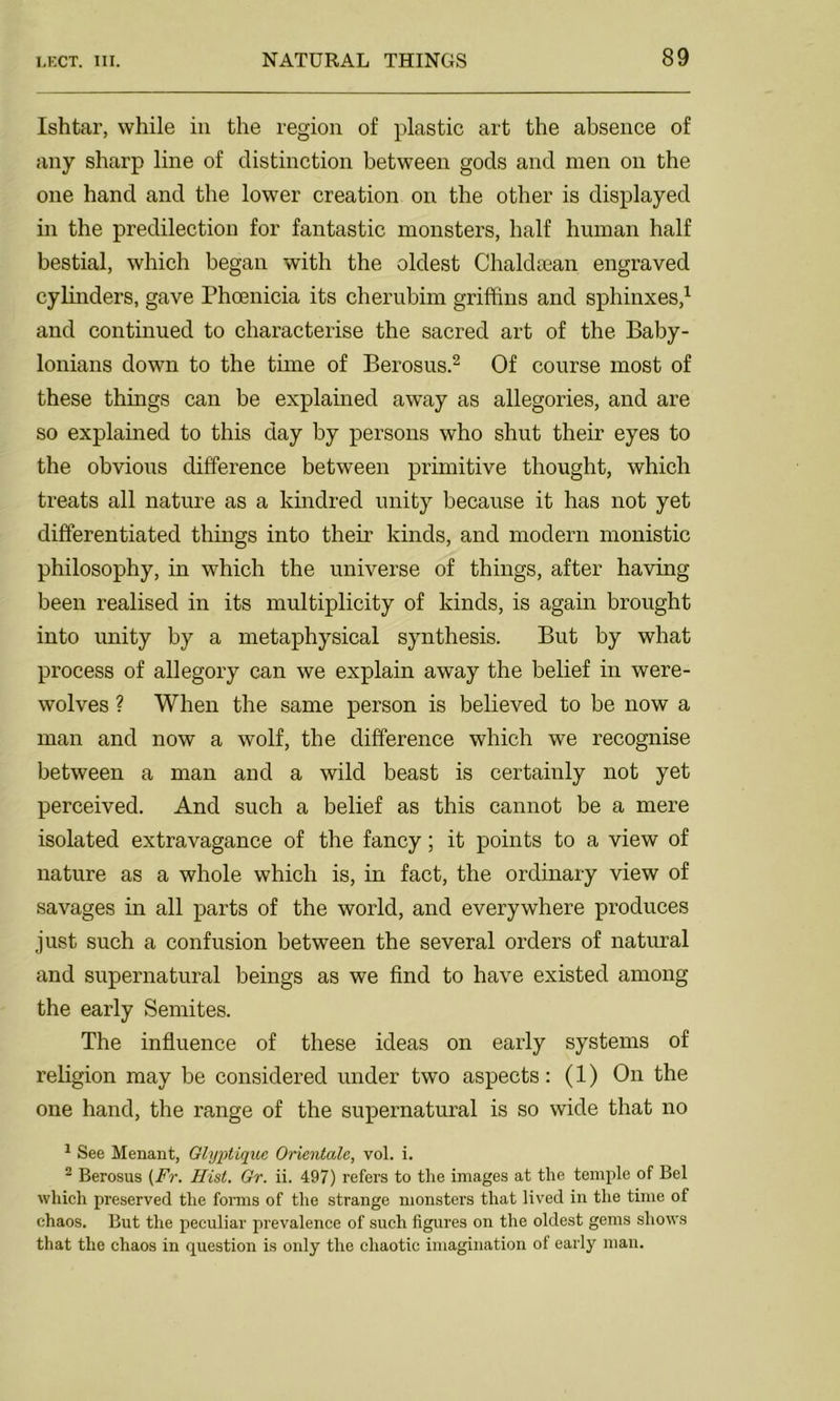 Ishtar, while in the region of plastic art the absence of any sharp line of distinction between gods and men on the one hand and the lower creation on the other is displayed in the predilection for fantastic monsters, half human half bestial, which began with the oldest Chaldsean engraved cylinders, gave Phoenicia its cherubim griffins and sphinxes,1 and continued to characterise the sacred art of the Baby- lonians down to the time of Berosus.2 Of course most of these things can be explained away as allegories, and are so explained to this day by persons who shut their eyes to the obvious difference between primitive thought, which treats all nature as a kindred unity because it has not yet differentiated things into their kinds, and modern monistic philosophy, in which the universe of things, after having been realised in its multiplicity of kinds, is again brought into unity by a metaphysical synthesis. But by what process of allegory can we explain away the belief in were- wolves ? When the same person is believed to be now a man and now a wolf, the difference which we recognise between a man and a wild beast is certainly not yet perceived. And such a belief as this cannot be a mere isolated extravagance of the fancy; it points to a view of nature as a whole which is, in fact, the ordinary view of savages in all parts of the world, and everywhere produces just such a confusion between the several orders of natural and supernatural beings as we find to have existed among the early Semites. The influence of these ideas on early systems of religion may be considered under two aspects: (1) On the one hand, the range of the supernatural is so wide that no 1 See Menant, Glyptiquc Orientalc, vol. i. 2 Berosus (Fr. Hist. Gr. ii. 497) refers to the images at the temple of Bel which preserved the forms of the strange monsters that lived in the time of chaos. But the peculiar prevalence of such figures on the oldest gems shows that the chaos in question is only the chaotic imagination of early man.