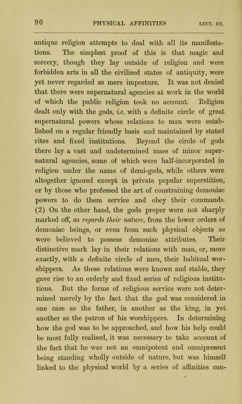 antique religion attempts to deal with all its manifesta- tions. The simplest proof of this is that magic and sorcery, though they lay outside of religion and were forbidden arts in all the civilised states of antiquity, were yet never regarded as mere imposture. It was not denied that there were supernatural agencies at work in the world of which the public religion took no account. Religion dealt only with the gods, i.e. with a definite circle of great supernatural powers whose relations to man were estab- lished on a regular friendly basis and maintained by stated rites and fixed institutions. Beyond the circle of gods there lay a vast and undetermined mass of minor super- natural agencies, some of which were half-incorporated in religion under the name of demi-gods, while others were altogether ignored except in private popular superstition, or by those who professed the art of constraining demoniac powers to do them service and obey their commands. (2) On the other hand, the gods proper were not sharply marked off, as regards their nature, from the lower orders of demoniac beings, or even from such physical objects as were believed to possess demoniac attributes. Their distinctive mark lay in their relations with man, or, more exactly, with a definite circle of men, their habitual wor- shippers. As these relations were known and stable, they gave rise to an orderly and fixed series of religious institu- tions. But the forms of religious service were not deter- mined merely by the fact that the god was considered in one case as the father, in another as the king, in yet another as the patron of his worshippers. In determining how the god was to be approached, and how his help could be most fully realised, it was necessary to take account of the fact that he was not an omnipotent and omnipresent being standing wholly outside of nature, but was himself linked to the physical world by a series of affinities con-