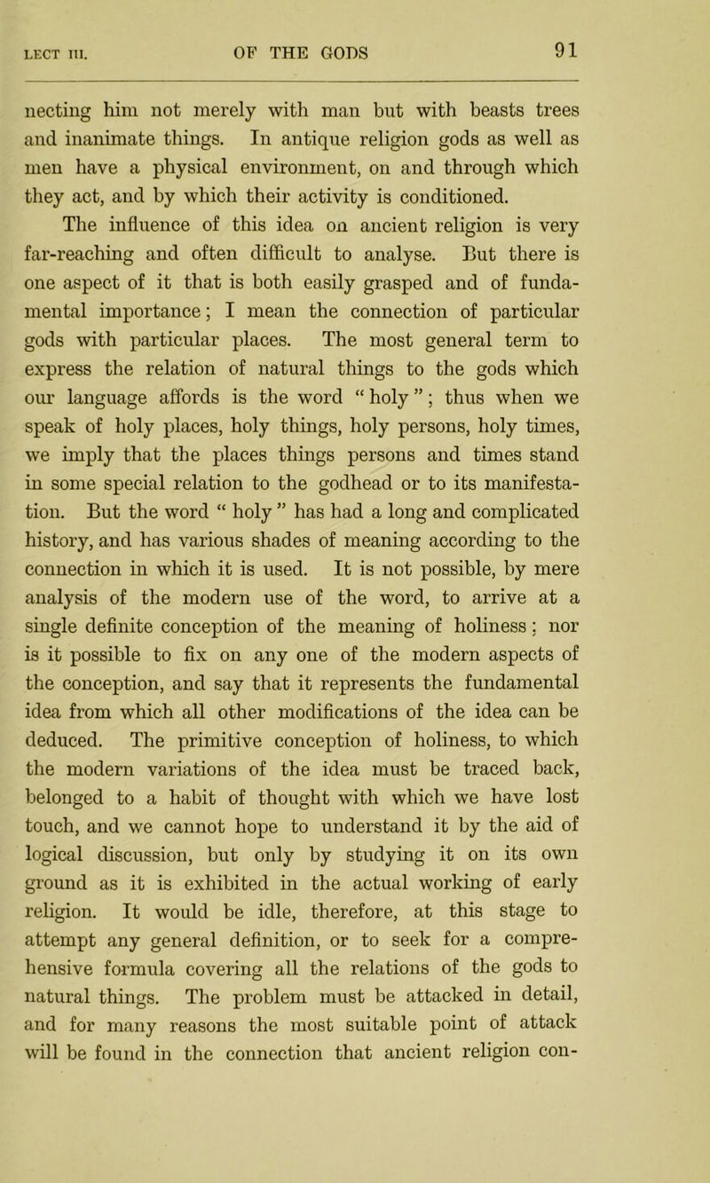 necting him not merely with man but with beasts trees and inanimate things. In antique religion gods as well as men have a physical environment, on and through which they act, and by which their activity is conditioned. The influence of this idea on ancient religion is very far-reaching and often difficult to analyse. But there is one aspect of it that is both easily grasped and of funda- mental importance; I mean the connection of particular gods with particular places. The most general term to express the relation of natural things to the gods which our language affords is the word “ holy ”; thus when we speak of holy places, holy things, holy persons, holy times, we imply that the places things persons and times stand in some special relation to the godhead or to its manifesta- tion. But the word “ holy ” has had a long and complicated history, and has various shades of meaning according to the connection in which it is used. It is not possible, by mere analysis of the modern use of the word, to arrive at a single definite conception of the meaning of holiness; nor is it possible to fix on any one of the modern aspects of the conception, and say that it represents the fundamental idea from which all other modifications of the idea can be deduced. The primitive conception of holiness, to which the modern variations of the idea must be traced back, belonged to a habit of thought with which we have lost touch, and we cannot hope to understand it by the aid of logical discussion, but only by studying it on its own ground as it is exhibited in the actual working of early religion. It would be idle, therefore, at this stage to attempt any general definition, or to seek for a compre- hensive formula covering all the relations of the gods to natural things. The problem must be attacked in detail, and for many reasons the most suitable point of attack will be found in the connection that ancient religion con-