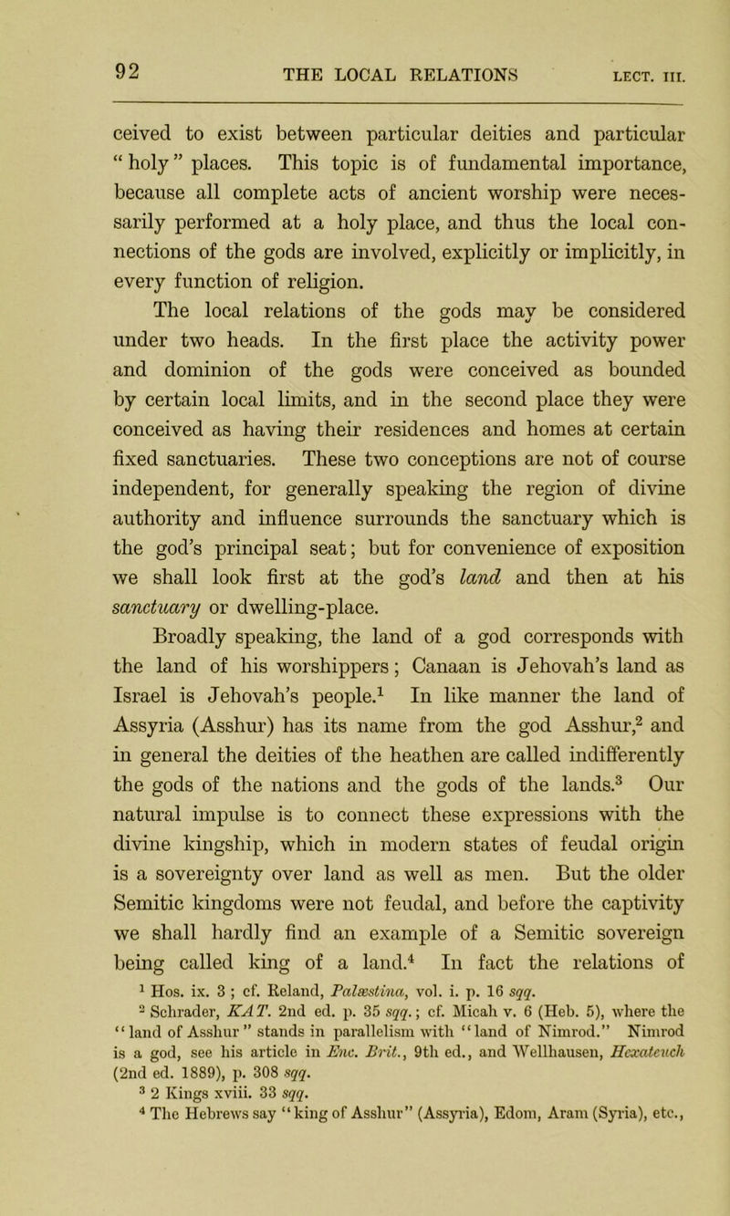 LECT. III. ceivecl to exist between particular deities and particular “ holy ” places. This topic is of fundamental importance, because all complete acts of ancient worship were neces- sarily performed at a holy place, and thus the local con- nections of the gods are involved, explicitly or implicitly, in every function of religion. The local relations of the gods may be considered under two heads. In the first place the activity power and dominion of the gods were conceived as bounded by certain local limits, and in the second place they were conceived as having their residences and homes at certain fixed sanctuaries. These two conceptions are not of course independent, for generally speaking the region of divine authority and influence surrounds the sanctuary which is the god’s principal seat; but for convenience of exposition we shall look first at the god’s land and then at his sanctuary or dwelling-place. Broadly speaking, the land of a god corresponds with the land of his worshippers; Canaan is Jehovah’s land as Israel is Jehovah’s people.1 In like manner the land of Assyria (Asshur) has its name from the god Asshur,2 and in general the deities of the heathen are called indifferently the gods of the nations and the gods of the lands.3 Our natural impulse is to connect these expressions with the divine kingship, which in modern states of feudal origin is a sovereignty over land as well as men. But the older Semitic kingdoms were not feudal, and before the captivity we shall hardly find an example of a Semitic sovereign being called king of a land.4 In fact the relations of 1 Hos. ix. 3 ; cf. Reland, Paleestinci, vol. i. p. 16 sqq. 2 Schrader, KAT. 2nd ed. p. 35 sqq.; cf. Micah v. 6 (Heb. 5), where the “land of Asshur” stands in parallelism with “land of Nimrod.” Nimrod is a god, see his article in Enc. Brit., 9th ed., and Wellliausen, Hexcitcuch (2nd ed. 1889), p. 308 sqq. 3 2 Kings xviii. 33 sqq. 4 The Hebrews say “king of Asshur” (Assyria), Edom, Aram (Syria), etc.,
