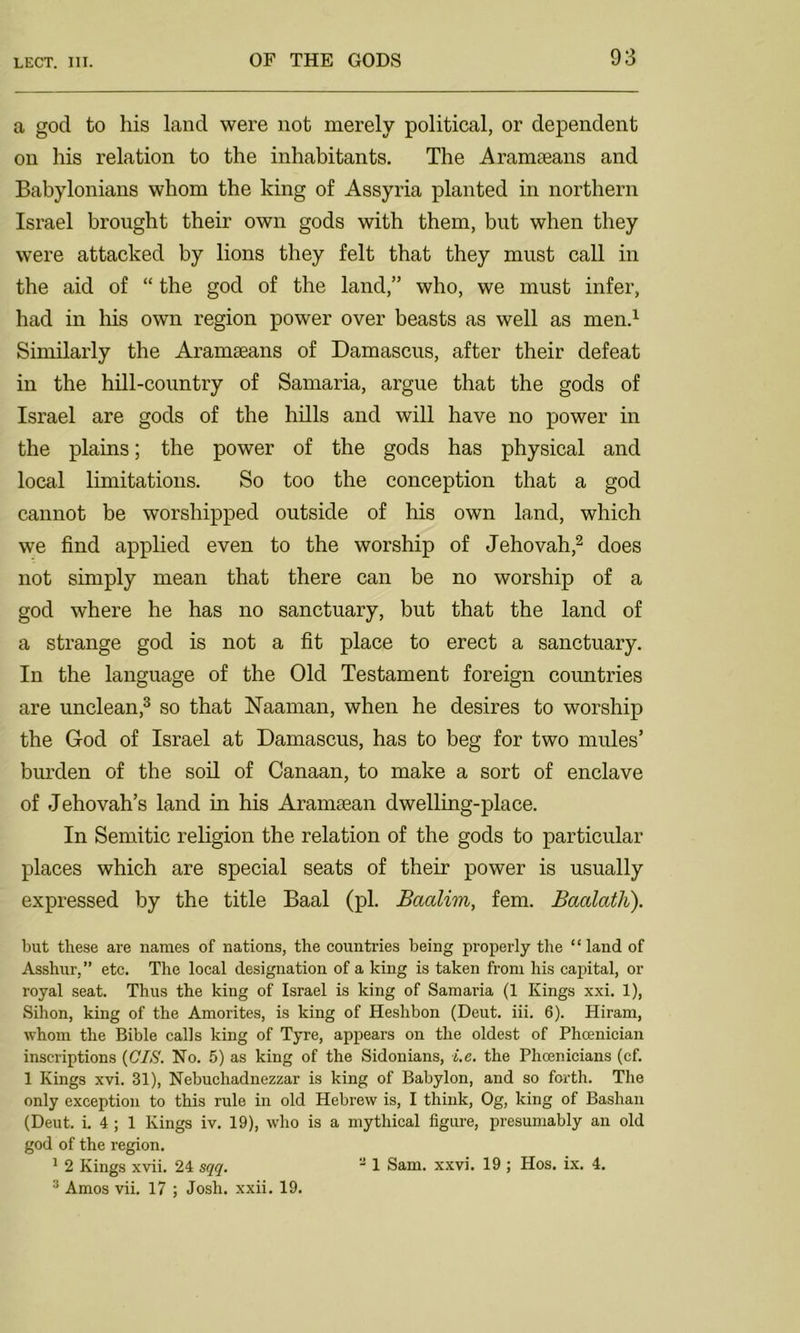 a god to his land were not merely political, or dependent on his relation to the inhabitants. The Aramaeans and Babylonians whom the king of Assyria planted in northern Israel brought their own gods with them, but when they were attacked by lions they felt that they must call in the aid of “ the god of the land,” who, we must infer, had in his own region power over beasts as well as men.1 Similarly the Aramaeans of Damascus, after their defeat in the hill-country of Samaria, argue that the gods of Israel are gods of the hills and will have no power in the plains; the power of the gods has physical and local limitations. So too the conception that a god cannot be worshipped outside of his own land, which we find applied even to the worship of Jehovah,2 does not simply mean that there can be no worship of a god where he has no sanctuary, but that the land of a strange god is not a fit place to erect a sanctuary. In the language of the Old Testament foreign countries are unclean,3 so that Naaman, when he desires to worship the God of Israel at Damascus, has to beg for two mules’ burden of the soil of Canaan, to make a sort of enclave of Jehovah’s land in his Aramaean dwelling-place. In Semitic religion the relation of the gods to particular places which are special seats of their power is usually expressed by the title Baal (pi. Baalim, fern. Baalath). but these are names of nations, the countries being properly the “ land of Asshur,” etc. The local designation of a king is taken from his capital, or royal seat. Thus the king of Israel is king of Samaria (1 Kings xxi. 1), Sihon, king of the Amorites, is king of Heshbon (Deut. iii. 6). Hiram, whom the Bible calls king of Tyre, appears on the oldest of Phoenician inscriptions (CIS. No. 5) as king of the Sidonians, i.e. the Phoenicians (cf. 1 Kings xvi. 31), Nebuchadnezzar is king of Babylon, and so forth. The only exception to this rule in old Hebrew is, I think, Og, king of Bashan (Deut. i. 4 ; 1 Kings iv. 19), who is a mythical figure, presumably an old god of the region. 1 2 Kings xvii. 24 sqq. 3 Amos vii. 17 ; Josh. xxii. 19. 2 1 Sam. xxvi. 19 ; Hos. ix. 4.