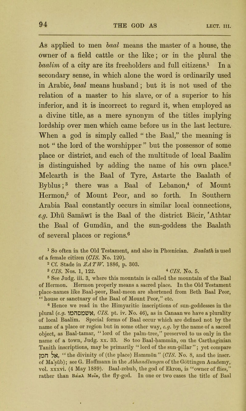 As applied to men baal means the master of a house, the owner of a field cattle or the like; or in the plural the baalim of a city are its freeholders and full citizens.1 In a secondary sense, in which alone the word is ordinarily used in Arabic, baal means husband; but it is not used of the relation of a master to his slave, or of a superior to his inferior, and it is incorrect to regard it, when employed as a divine title, as a mere synonym of the titles implying lordship over men which came before us in the last lecture. When a god is simply called “ the Baal,” the meaning is not “ the lord of the worshipper ” but the possessor of some place or district, and each of the multitude of local Baalim is distinguished by adding the name of his own place.2 Melcarth is the Baal of Tyre, Astarte the Baalath of Byblus;3 there was a Baal of Lebanon,4 of Mount Hermon,5 of Mount Peor, and so forth. In Southern Arabia Baal constantly occurs in similar local connections, e.g. Dhu Samawl is the Baal of the district Bacir, fAthtar the Baal of Gumdan, and the sun-goddess the Baalath of several places or regions.6 1 So often in the Old Testament, and also in Phoenician. Baalath is used of a female citizen {CIS. No. 120). 2 Cf. Stade in ZATW. 1886, p. 303. 3 CIS. Nos. 1, 122. 4 CIS. No. 5. 5 See Judg. iii. 3, where this mountain is called the mountain of the Baal of Hermon. Hermon properly means a sacred place. In the Old Testament place-names like Baal-peor, Baal-meon are shortened from Beth Baal Peor, “ house or sanctuary of the Baal of Mount Peor,” etc. 6 Hence we read in the Himyaritic inscriptions of sun-goddesses in the plural {e.g. lDnCDt^X, CIS. pt. iv. No. 46), as in Canaan we have a plurality of local Baalim. Special forms of Baal occur which are defined not by the name of a place or region but in some other way, e.g. by the name of a sacred object, as Baal-tamar, “lord of the palm-tree,” preserved to us only in the name of a town, Judg. xx. 33. So too Baal-hamman, on the Carthaginian Tanitli inscriptions, may be primarily “ lord of the sun-pillar ”; yet compare ]On ^X, “ the divinity of (the place) Hammon ” {CIS. No. 8, and the inscr. of Ma'sub); see G. Hoffmann in the Abhandlungcn of the Gottingen Academy, vol. xxxvi. (4 May 1889). Baal-zebub, the god of Ekrou, is “owner of flies,” rather than BMtda, the fly-god. In one or two cases the title of Baal