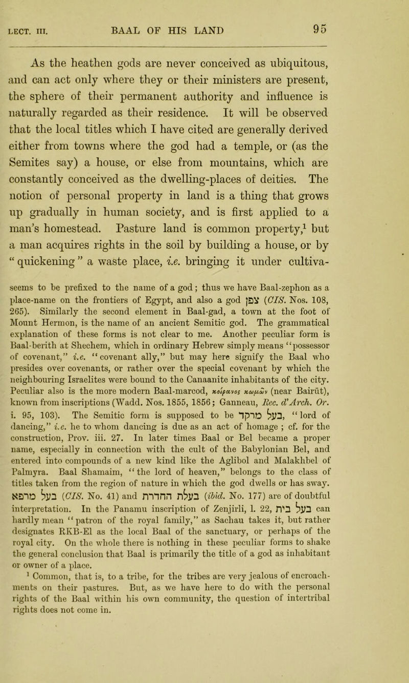 As the heathen gods are never conceived as ubiquitous, and can act only where they or their ministers are present, the sphere of their permanent authority and influence is naturally regarded as their residence. It will be observed that the local titles which I have cited are generally derived either from towns where the god had a temple, or (as the Semites say) a house, or else from mountains, which are constantly conceived as the dwelling-places of deities. The notion of personal property in land is a thing that grows up gradually in human society, and is first applied to a man’s homestead. Pasture land is common property,1 but a man acquires rights in the soil by building a house, or by “ quickening ” a waste place, i.e. bringing it under cultiva- seems to be prefixed to the name of a god; thus we have Baal-zephon as a place-name on the frontiers of Egypt, and also a god JQ¥ (CIS. Nos. 108, 265). Similarly the second element in Baal-gad, a town at the foot of Mount Hermon, is the name of an ancient Semitic god. The grammatical explanation of these forms is not clear to me. Another peculiar form is Baal-berith at Shechem, which in ordinary Hebrew simply means “possessor of covenant,” i.e. “covenant ally,” but may here signify the Baal who presides over covenants, or rather over the special covenant by which the neighbouring Israelites were bound to the Canaanite inhabitants of the city. Peculiar also is the more modern Baal-marcod, xolpavos xupaiv (near Bairut), known from inscriptions (Wadd. Nos. 1855, 1856; Ganneau, Rcc. d’Arch. Or. i. 95, 103). The Semitic form is supposed to be “ lord of dancing,” i.e. he to whom dancing is due as an act of homage ; cf. for the construction, Prov. iii. 27. In later times Baal or Bel became a proper name, especially in connection with the cult of the Babylonian Bel, and entered into compounds of a new kind like the Aglibol and Malakhbel of Palmyra. Baal Shamaim, “the lord of heaven,” belongs to the class of titles taken from the region of nature in which the god dwells or has sway. NEflD bill (CIS. No. 41) and JVTinn r6jl3 (ibid. No. 177) are of doubtful interpretation. In the Panamu inscription of Zenjirli, 1. 22, JT3 bjH can hardly mean “patron of the royal family,” as Sacliau takes it, but rather designates RKB-E1 as the local Baal of the sanctuary, or perhaps of the royal city. On the whole there is nothing in these peculiar forms to shake the general conclusion that Baal is primarily the title of a god as inhabitant or owner of a place. 1 Common, that is, to a tribe, for the tribes are very jealous of encroach- ments on their pastures. But, as we have here to do with the personal rights of the Baal within his own community, the question of intertribal rights does not come in.