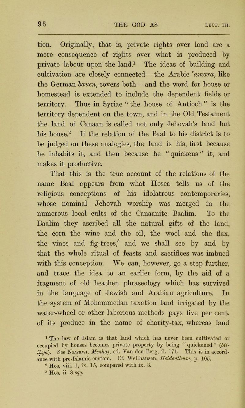 tion. Originally, that is, private rights over land are a mere consequence of rights over what is produced by private labour upon the land.1 The ideas of building and cultivation are closely connected—the Arabic 'amara, like the German bauen, covers both—and the word for house or homestead is extended to include the dependent fields or territory. Thus in Syriac “ the house of Antioch ” is the territory dependent on the town, and in the Old Testament the land of Canaan is called not only Jehovah’s land but his house.2 If the relation of the Baal to his district is to be judged on these analogies, the land is his, first because he inhabits it, and then because he “ quickens ” it, and makes it productive. That this is the true account of the relations of the name Baal appears from what Hosea tells us of the religious conceptions of his idolatrous contemporaries, whose nominal Jehovah worship was merged in the numerous local cults of the Canaanite Baalim. To the Baalim they ascribed all the natural gifts of the land, the corn the wine and the oil, the wool and the flax, the vines and fig-trees,3 and we shall see by and by that the whole ritual of feasts and sacrifices was imbued with this conception. We can, however, go a step further, and trace the idea to an earlier form, by the aid of a fragment of old heathen phraseology which has survived in the language of Jewish and Arabian agriculture. In the system of Mohammedan taxation land irrigated by the water-wheel or other laborious methods pays five per cent, of its produce in the name of charity-tax, whereas land 1 The law of Islam is that land which has never been cultivated or occupied by houses becomes private property by being “quickened” (Ml- ihyd). See Nawawi, Minhdj, ed. Van den Berg, ii. 171. This is in accord- ance with pre-Islamic custom. Cf. Wellhausen, Hcidcnthum, p. 105. - Hos. viii. 1, ix. 15, compared with ix. 3. 3 Hos. ii. 8 sqq.