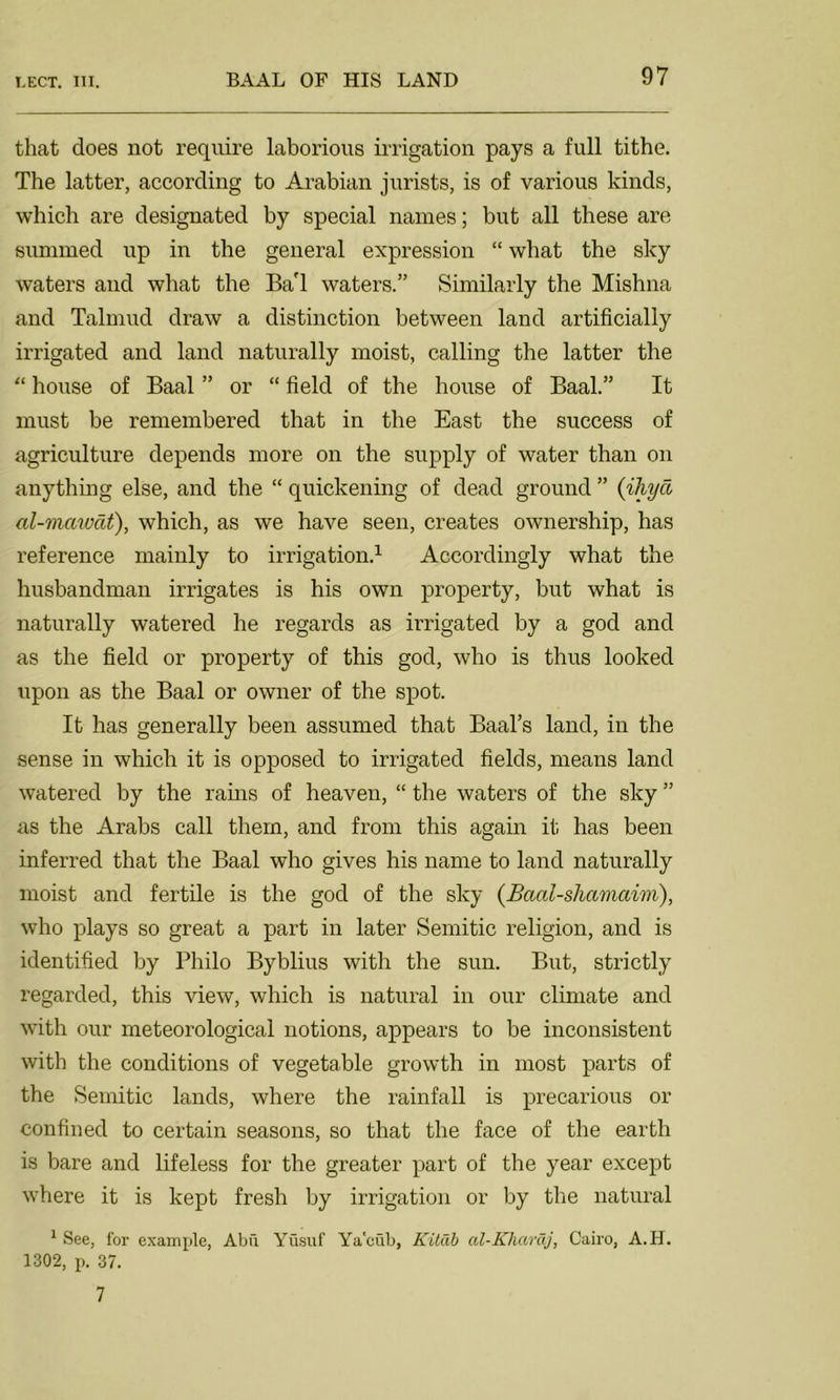 that does not require laborious irrigation pays a full tithe. The latter, according to Arabian jurists, is of various kinds, which are designated by special names; but all these are summed up in the general expression “ what the sky waters and what the BaT waters.” Similarly the Mishna and Talmud draw a distinction between land artificially irrigated and land naturally moist, calling the latter the “ house of Baal ” or “ field of the house of Baal.” It must be remembered that in the East the success of agriculture depends more on the supply of water than on anything else, and the “ quickening of dead ground ” (iliyci al-mawcit), which, as we have seen, creates ownership, has reference mainly to irrigation.1 Accordingly what the husbandman irrigates is his own property, but what is naturally watered he regards as irrigated by a god and as the field or property of this god, who is thus looked upon as the Baal or owner of the spot. It has generally been assumed that Baal’s land, in the sense in which it is opposed to irrigated fields, means land watered by the rains of heaven, “ the waters of the sky ” as the Arabs call them, and from this again it has been inferred that the Baal who gives his name to land naturally moist and fertile is the god of the sky (Baal-shcimaim), who plays so great a part in later Semitic religion, and is identified by Philo Byblius with the sun. But, strictly regarded, this view, which is natural in our climate and with our meteorological notions, appears to be inconsistent with the conditions of vegetable growth in most parts of the Semitic lands, where the rainfall is precarious or confined to certain seasons, so that the face of the earth is bare and lifeless for the greater part of the year except where it is kept fresh by irrigation or by the natural 1 See, for example, Abu Yusuf Ya'cub, Kitdb al-Khardj, Cairo, A.H. 1302, p. 37. 7