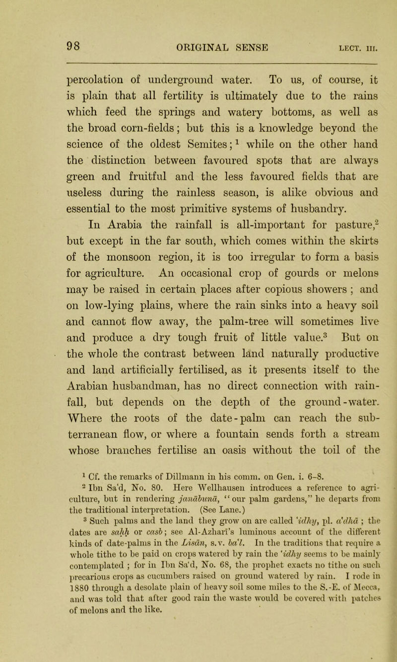 percolation of underground water. To us, of coui’se, it is plain that all fertility is ultimately due to the rains which feed the springs and watery bottoms, as well as the broad corn-fields; but this is a knowledge beyond the science of the oldest Semites;1 while on the other hand the distinction between favoured spots that are always green and fruitful and the less favoured fields that are useless during the rainless season, is alike obvious and essential to the most primitive systems of husbandry. In Arabia the rainfall is all-important for pasture,2 but except in the far south, which comes within the skirts of the monsoon region, it is too irregular to form a basis for agriculture. An occasional crop of gourds or melons may be raised in certain places after copious showers ; and on low-lying plains, where the rain sinks into a heavy soil and cannot flow away, the palm-tree will sometimes live and produce a dry tough fruit of little value.3 But on the whole the contrast between land naturally productive and land artificially fertilised, as it presents itself to the Arabian husbandman, has no direct connection with rain- fall, but depends on the depth of the ground-water. Where the roots of the date-palm can reach the sub- terranean flow, or where a fountain sends forth a stream whose branches fertilise an oasis without the toil of the 1 Cf. the remarks of Dillmann in his comm, on Gen. i. 6-S. 2 Ibn Sa'd, No. 80. Here Wellhausen introduces a reference to agri- culture, but in rendering janabund, “our palm gardens,” he departs from the traditional interpretation. (See Lane.) 3 Such palms and the land they grow on are called 'idhy, pi. adhd ; the dates are sahh or cash; see Al-Azhari’s luminous account of the different kinds of date-palms in the Lisdn, s.v. ba'l. In the traditions that require a whole tithe to be paid on crops watered by rain the 'idhy seems to be mainly contemplated ; for in Ibn Sa'd, No. 68, the prophet exacts no tithe on such precarious crops as cucumbers raised on ground watered by rain. I rode in 1880 through a desolate plain of heavy soil some miles to the S.-E. of Mecca, and was told that after good rain the waste would be covered with patches of melons and the like.