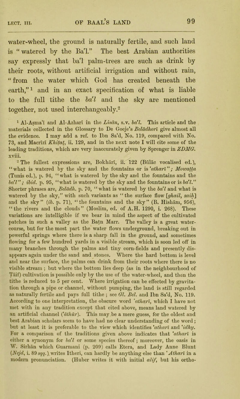 water-wheel, the ground is naturally fertile, and such land is “ watered by the Ba'l.” The best Arabian authorities say expressly that ba'l palm-trees are such as drink by their roots, without artificial irrigation and without rain, “ from the water which God has created beneath the earth,”1 and in an exact specification of what is liable to the full tithe the ba'l and the sky are mentioned together, not used interchangeably.2 1 Al-Asma'I and Al-Azhari in tlie Limn, s.v. ba'l. This article and the materials collected in the Glossary to De Goeje’s Beladhori give almost all the evidence. I may add a ref. to Ibn Sa'd, No. 119, compared with No. 73, and Macrlzi Kliitat, ii. 129, and in the next note I will cite some of the leading traditions, which are very inaccurately given by Sprenger in ZDMG. xviii. 2 The fullest expressions are, Bokhan, ii. 122 (Bvilac vocalised ed.), “what is watered by the sky and the fountains or is 'athari; Moivatta (Tunis ed.), p. 94, “what is watered by the sky and the fountains and the ba'l” ; ibicl. p. 95, “what is watered by the sky and the fountains or is ba'l.” Shorter phrases are, Belddh. p. 70, “what is watered by the ba'l and what is watered by the sky,” with such variants as “the surface flow [ghail, saili] and the sky” (ib. p. 71), “the fountains and the sky” (B. Hisham, 956), “the rivers and the clouds” (Moslim, ed. of A.H. 1290, i. 268). These variations are intelligible if we bear in mind the aspect of the cultivated patches in such a valley as the Batn Marr. The valley is a great water- course, but for the most part the water flows underground, breaking out in powerful springs where there is a sharp fall in the ground, and sometimes flowing for a few hundred yards in a visible stream, which is soon led off in many branches through the palms and tiny corn-fields and presently dis- appears again under the sand and stones. Where the hard bottom is level and near the surface, the palms can drink from their roots where there is no visible stream ; but where the bottom lies deep (as in the neighbourhood of Taif) cultivation is possible only by the use of the water-wheel, and then the tithe is reduced to 5 per cent. Where irrigation can be effected by gravita- tion through a pipe or channel, without pumping, the land is still regarded as naturally fertile and pays full tithe ; see Gl. Bel. and Ibn Sa'd, No. 119. According to one interpretation, the obscure word 'atliari, which I have not met with in any tradition except that cited above, means land watered by an artificial channel (athur). This may be a mere guess, for the oldest and best Arabian scholars seem to have had no clear understanding of the word ; but at least it is preferable to the view which identifies 'atliari and 'idhy. For a comparison of the traditions given above indicates that 'athari is either a synonym for ba'l or some species thereof; moreover, the oasis in W. Sirhan which Guarmani (p. 209) calls Etera, and Lady Anne Blunt (Nejd, i. 89 sqq.) writes Itheri, can hardly be anything else than 'Athari in a modern pronunciation. (Huber writes it with initial alif, but his ortho-