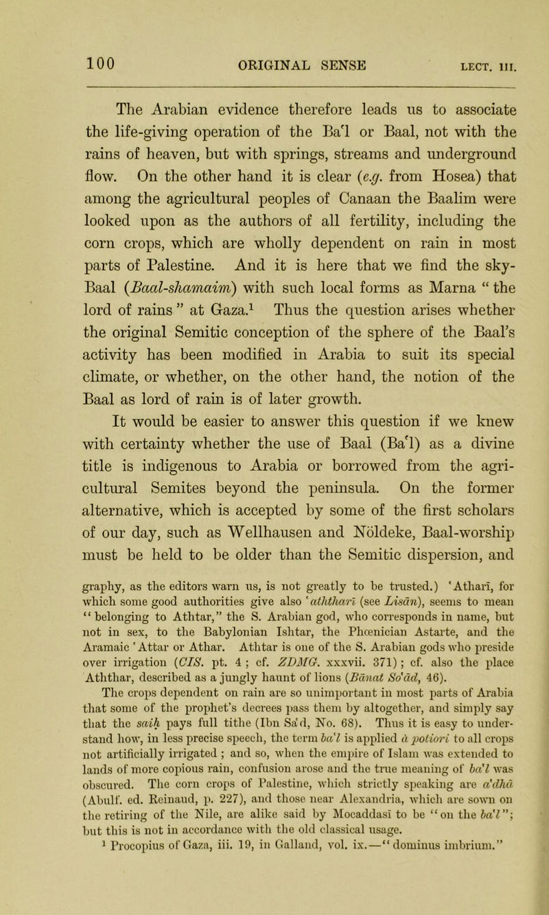 The Arabian evidence therefore leads us to associate the life-giving operation of the BaT or Baal, not with the rains of heaven, but with springs, streams and underground flow. On the other hand it is clear (e.g. from Hosea) that among the agricultural peoples of Canaan the Baalim were looked upon as the authors of all fertility, including the corn crops, which are wholly dependent on rain in most parts of Palestine. And it is here that we find the sky- Baal (Baal-shamaim) with such local forms as Marna “ the lord of rains ” at Gaza.1 Thus the question arises whether the original Semitic conception of the sphere of the Baal’s activity has been modified in Arabia to suit its special climate, or whether, on the other hand, the notion of the Baal as lord of rain is of later growth. It would be easier to answer this question if we knew with certainty whether the use of Baal (BaT) as a divine title is indigenous to Arabia or borrowed from the agri- cultural Semites beyond the peninsula. On the former alternative, which is accepted by some of the first scholars of our day, such as Wellhausen and Noldeke, Baal-worship must be held to be older than the Semitic dispersion, and grapliy, as tlie editors warn us, is not greatly to be trusted.) ' Atharl, for which some good authorities give also ' athtliari (see Lisan), seems to mean ‘ ‘ belonging to Athtar, ” the S. Arabian god, who corresponds in name, but not in sex, to the Babylonian Ishtar, the Phoenician Astarte, and the Aramaic ' Attar or Athar. Athtar is one of the S. Arabian gods who preside over irrigation (CIS. pt. 4 ; cf. ZDMG. xxxvii. 371); of. also the place Aththar, described as a jungly haunt of lions (Bdnat So'cid, 46). The crops dependent on rain are so unimportant in most parts of Arabia that some of the prophet’s decrees pass them by altogether, and simply say that the saih pays full tithe (Ibn Sa'd, No. 68). Thus it is easy to under- stand how, in less precise speech, the term ba'l is applied d poliori to all crops not artificially irrigated ; anti so, when the empire of Islam was extended to lands of more copious rain, confusion arose and the true meaning of ba'l was obscured. The corn crops of Palestine, which strictly speaking are a'dhd (Abulf. ed. Rcinaud, p. 227), and those near Alexandria, which are sown on the retiring of the Nile, are alike said by Mocaddasi to be “on the ba'l”; but this is not in accordance with the old classical usage. 1 Procopius of Gaza, iii. 19, in Galland, vol. ix.—“ dominus imbrium.”