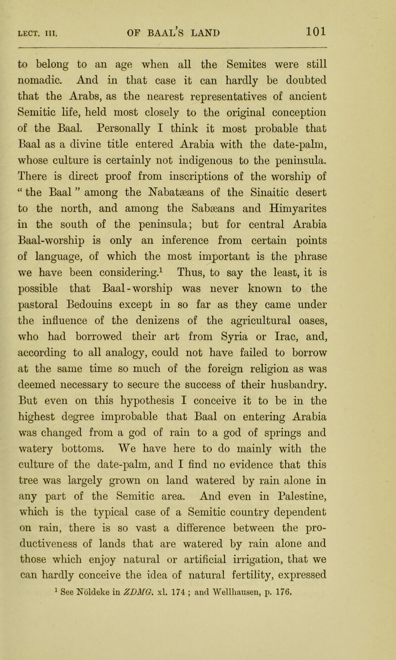 to belong to an age when all the Semites were still nomadic. And in that case it can hardly be doubted that the Arabs, as the nearest representatives of ancient Semitic life, held most closely to the original conception of the Baal. Personally I think it most probable that Baal as a divine title entered Arabia with the date-palm, whose culture is certainly not indigenous to the peninsula. There is direct proof from inscriptions of the worship of “ the Baal ” among the Nabataeans of the Sinaitic desert to the north, and among the Sabaeans and Himyarites in the south of the peninsula; but for central Arabia Baal-worship is only an inference from certain points of language, of which the most important is the phrase we have been considering.1 Thus, to say the least, it is possible that Baal-worship was never known to the pastoral Bedouins except in so far as they came under the influence of the denizens of the agricultural oases, who had borrowed their art from Syria or Irac, and, according to all analogy, could not have failed to borrow at the same time so much of the foreign religion as was deemed necessary to secure the success of their husbandry. But even on this hypothesis I conceive it to be in the highest degree improbable that Baal on entering Arabia was changed from a god of rain to a god of springs and watery bottoms. We have here to do mainly with the culture of the date-palm, and I find no evidence that this tree was largely grown on land watered by rain alone in any part of the Semitic area. And even in Palestine, which is the typical case of a Semitic country dependent on rain, there is so vast a difference between the pro- ductiveness of lands that are watered by rain alone and those which enjoy natural or artificial irrigation, that we can hardly conceive the idea of natural fertility, expressed 1 See Noldeke in ZDMG. xl. 174 ; and Wellhansen, p. 176.