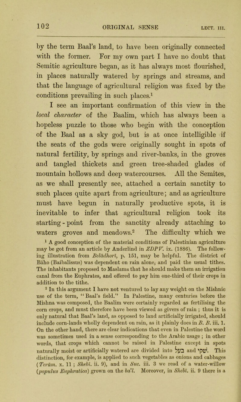 by the term Baal’s land, to have been originally connected with the former. For my own part I have no doubt that Semitic agriculture began, as it has always most flourished, in places naturally watered by springs and streams, and that the language of agricultural religion was fixed by the conditions prevailing in such places.1 I see an important confirmation of this view in the local character of the Baalim, which has always been a hopeless puzzle to those who begin with the conception of the Baal as a sky god, but is at once intelligible if the seats of the gods were originally sought in spots of natural fertility, by springs and river-banks, in the groves and tangled thickets and green tree-shaded glades of mountain hollows and deep watercourses. All the Semites, as we shall presently see, attached a certain sanctity to such places quite apart from agriculture; and as agriculture must have begun in naturally productive spots, it is inevitable to infer that agricultural religion took its starting - point from the sanctity already attaching to waters groves and meadows.2 The difficulty which we 1 A good conception of the material conditions of Palestinian agriculture may be got from an article by Anderlind in ZDPV. ix. (1886). The follow- ing illustration from Bcladhorl, p. 151, may be helpful. The district of Baho (Baibalissus) was dependent on rain alone, and paid the usual tithes. The inhabitants proposed to Maslama that he should make them an irrigation canal from the Euphrates, and offered to pay him one-third of their crops in addition to the tithe. 2 In this argument I have not ventured to lay any weight on the Mishnic use of the term, “Baal’s field.” In Palestine, many centuries before the Mislina was composed, the Baalim were certainly regarded as fertilising the corn crops, and must therefore have been viewed as givers of rain ; thus it is only natural that Baal’s land, as opposed to land artificially irrigated, should include corn-lands wholly dependent on rain, as it plainly does in B. B. iii. 1. On the other hand, there are clear indications that even in Palestine the word was sometimes used in a sense corresponding to the Arabic usage ; in other words, that crops which cannot be raised in Palestine except in spots naturally moist or artificially watered are divided into and This distinction, for example, is applied to such vegetables as onions and cabbages (Tcrum. x. 11 ; Shall, ii. 9), and in Sue. iii. 3 we read of a water-willow (populus Eupliratica) grown on the bal. Moreover, in Shell, ii. 9 there is a