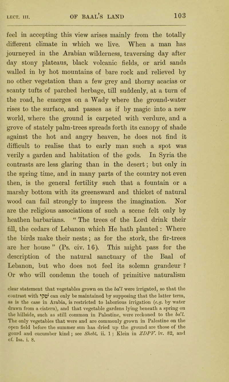 feel in accepting this view arises mainly from the totally different climate in which we live. When a man has journeyed in the Arabian wilderness, traversing day after day stony plateaus, black volcanic fields, or arid sands walled in by hot mountains of bare rock and relieved by no other vegetation than a few grey and thorny acacias or scanty tufts of parched herbage, till suddenly, at a turn of the road, he emerges on a Wady where the ground-water rises to the surface, and passes as if by magic into a new world, where the ground is carpeted with verdure, and a grove of stately palm-trees spreads forth its canopy of shade against the hot and angry heaven, he does not find it difficult to realise that to early man such a spot was verily a garden and habitation of the gods. In Syria the contrasts are less glaring than in the desert; but only in the spring time, and in many parts of the country not even then, is the general fertility such that a fountain or a marshy bottom with its greensward and thicket of natural wood can fail strongly to impress the imagination. Nor are the religious associations of such a scene felt only by heathen barbarians. “ The trees of the Lord drink their fill, the cedars of Lebanon which He hath planted : Where the birds make their nests; as for the stork, the fir-trees are her house” (Ps. civ. 16). This might pass for the description of the natural sanctuary of the Baal of Lebanon, but who does not feel its solemn grandeur ? Or who will condemn the touch of primitive naturalism clear statement that vegetables grown on the ba'l were irrigated, so that the contrast with can only be maintained by supposing that the latter term, as is the case in Arabia, is restricted to laborious irrigation (c.g. by water drawn from a cistern), and that vegetable gardens lying beneath a spring on the hillside, such as still common in Palestine, were reckoned to the ba'l. The only vegetables that were and are commonly grown in Palestine on the open field before the summer sun has dried up the ground are those of the gourd and cucumber kind ; see Shell, ii. 1 ; Klein in ZDPV. iv. 82, and cf. Isa. i. 8.