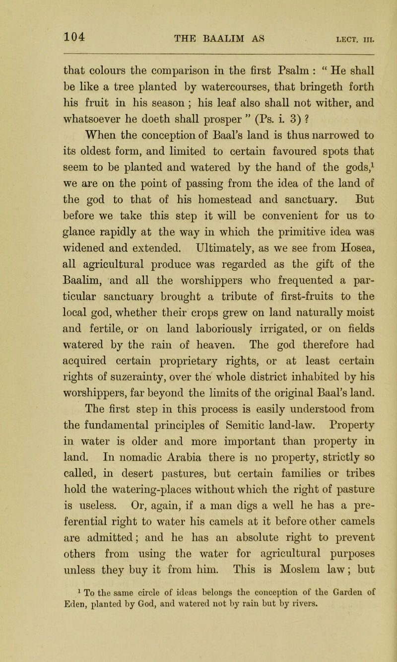 that colours the comparison in the first Psalm : “ He shall be like a tree planted by watercourses, that bringeth forth his fruit in his season ; his leaf also shall not wither, and whatsoever he doeth shall prosper ” (Ps. i. 3) ? When the conception of Baal’s land is thus narrowed to its oldest form, and limited to certain favoured spots that seem to be planted and watered by the hand of the gods,1 we are on the point of passing from the idea of the land of the god to that of his homestead and sanctuary. But before we take this step it will be convenient for us to glance rapidly at the way in which the primitive idea was widened and extended. Ultimately, as we see from Hosea, all agricultural produce was regarded as the gift of the Baalim, and all the worshippers who frequented a par- ticular sanctuary brought a tribute of first-fruits to the local god, whether their crops grew on land naturally moist and fertile, or on land laboriously irrigated, or on fields watered by the rain of heaven. The god therefore had acquired certain proprietary rights, or at least certain rights of suzerainty, over the whole district inhabited by his worshippers, far beyond the limits of the original Baal’s land. The first step in this process is easily understood from the fundamental principles of Semitic land-law. Property in water is older and more important than property in land. In nomadic Arabia there is no property, strictly so called, in desert pastures, but certain families or tribes hold the watering-places without which the right of pasture is useless. Or, again, if a man digs a well he has a pre- ferential right to water his camels at it before other camels are admitted; and he has an absolute right to prevent others from using the water for agricultural purposes unless they buy it from him. This is Moslem law; but 1 To the same circle of ideas belongs the conception of the Garden of Eden, planted by God, and watered not by rain but by rivers.