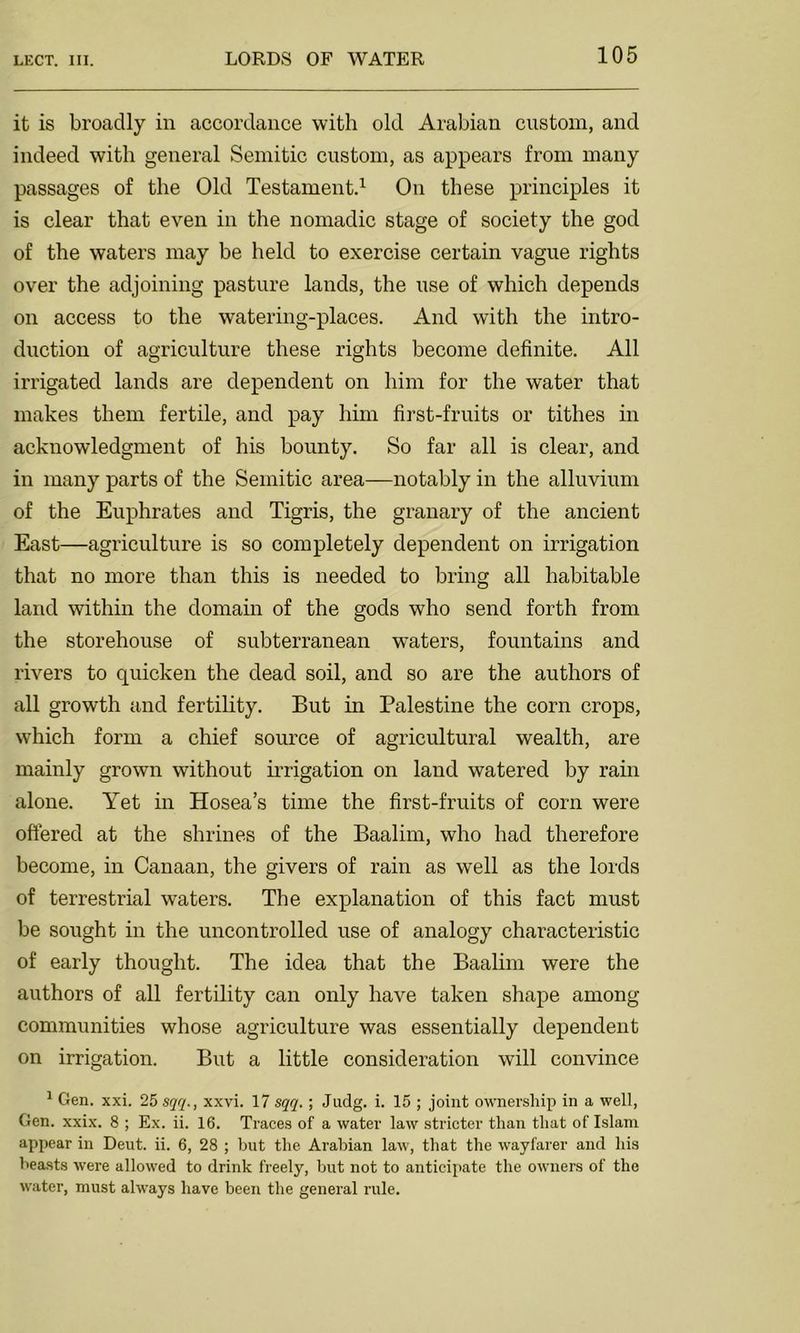 it is broadly in accordance with old Arabian custom, and indeed with general Semitic custom, as appears from many passages of the Old Testament.1 On these principles it is clear that even in the nomadic stage of society the god of the waters may be held to exercise certain vague rights over the adjoining pasture lands, the use of which depends on access to the watering-places. And with the intro- duction of agriculture these rights become definite. All irrigated lands are dependent on him for the water that makes them fertile, and pay him first-fruits or tithes in acknowledgment of his bounty. So far all is clear, and in many parts of the Semitic area—notably in the alluvium of the Euphrates and Tigris, the granary of the ancient East—agriculture is so completely dependent on irrigation that no more than this is needed to bring all habitable land within the domain of the gods who send forth from the storehouse of subterranean waters, fountains and rivers to quicken the dead soil, and so are the authors of all growth and fertility. But in Palestine the corn crops, which form a chief source of agricultural wealth, are mainly grown without irrigation on land watered by rain alone. Yet in Hosea’s time the first-fruits of corn were offered at the shrines of the Baalim, who had therefore become, in Canaan, the givers of rain as well as the lords of terrestrial waters. The explanation of this fact must be sought in the uncontrolled use of analogy characteristic of early thought. The idea that the Baalim were the authors of all fertility can only have taken shape among communities whose agriculture was essentially dependent on irrigation. But a little consideration will convince 1 Gen. xxi. 25 sqq., xxvi. 17 sqq.; Jadg. i. 15 ; joint ownership in a well, Gen. xxix. 8 ; Ex. ii. 16. Traces of a water law stricter than that of Islam appear in Deut. ii. 6, 28 ; but the Arabian law, that the wayfarer and his beasts were allowed to drink freely, but not to anticipate the owners of the water, must always have been the general rule.