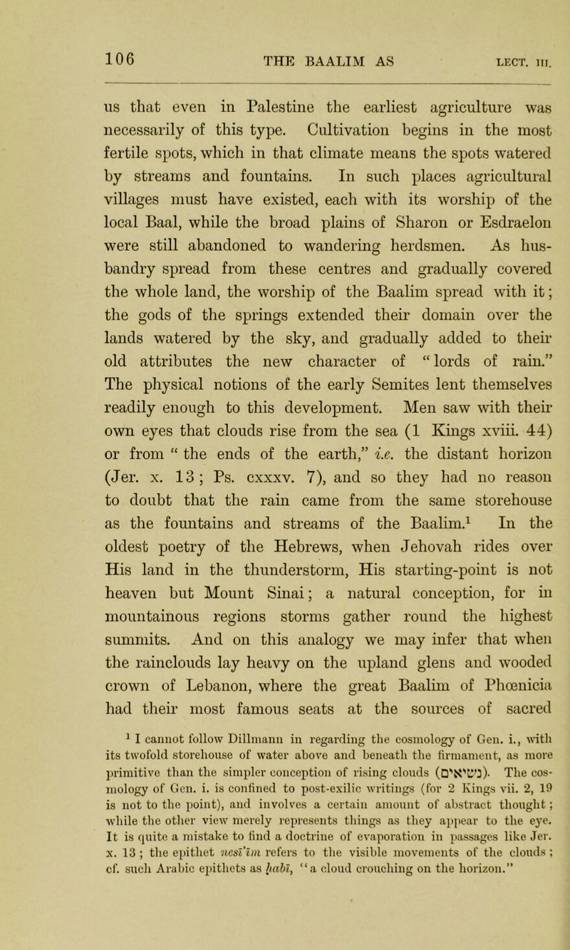 us that even in Palestine the earliest agriculture was necessarily of this type. Cultivation begins in the most fertile spots, which in that climate means the spots watered by streams and fountains. In such places agricultural villages must have existed, each with its worship of the local Baal, while the broad plains of Sharon or Esdraelon were still abandoned to wandering herdsmen. As hus- bandry spread from these centres and gradually covered the whole land, the worship of the Baalim spread with it; the gods of the springs extended their domain over the lands watered by the sky, and gradually added to their old attributes the new character of “ lords of rain.” The physical notions of the early Semites lent themselves readily enough to this development. Men saw with their own eyes that clouds rise from the sea (1 Kings xviii. 44) or from “ the ends of the earth,” i.e. the distant horizon (Jer. x. 13; Ps. cxxxv. 7), and so they had no reason to doubt that the rain came from the same storehouse as the fountains and streams of the Baalim.1 In the oldest poetry of the Hebrews, when Jehovah rides over His land in the thunderstorm, His starting-point is not heaven but Mount Sinai; a natural conception, for in mountainous regions storms gather round the highest summits. And on this analogy we may infer that when the rainclouds lay heavy on the upland glens and wooded crown of Lebanon, where the great Baalim of Phoenicia had their most famous seats at the sources of sacred 1 I cannot follow Dillmann in regarding the cosmology of Gen. i., with its twofold storehouse of water above and beneath the firmament, as more primitive than the simpler conception of rising clouds (O'S'C'S)- The cos- mology of Gen. i. is confined to post-exilic writings (for 2 Kings vii. 2, 19 is not to the point), and involves a certain amount of abstract thought; while the other view merely represents things as they appear to the eye. It is quite a mistake to find a doctrine of evaporation in passages like Jer. x. 13 ; the epithet ncsl'im refers to the visible movements of the clouds ; cf. such Arabic epithets as habl, “a cloud crouching on the horizon.”
