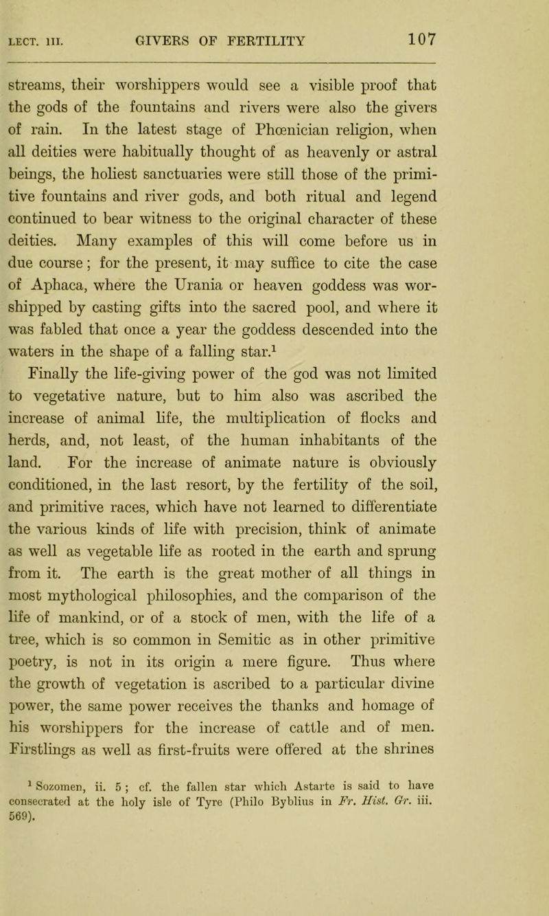 streams, their worshippers would see a visible proof that the gods of the fountains and rivers were also the givers of rain. In the latest stage of Phoenician religion, when all deities were habitually thought of as heavenly or astral beings, the holiest sanctuaries were still those of the primi- tive fountains and river gods, and both ritual and legend continued to bear witness to the original character of these deities. Many examples of this will come before us in due course; for the present, it may suffice to cite the case of Aphaca, where the Urania or heaven goddess was wor- shipped by casting gifts into the sacred pool, and where it was fabled that once a year the goddess descended into the waters in the shape of a falling star.1 Finally the life-giving power of the god was not limited to vegetative nature, but to him also was ascribed the increase of animal life, the multiplication of flocks and herds, and, not least, of the human inhabitants of the land. For the increase of animate nature is obviously conditioned, in the last resort, by the fertility of the soil, and primitive races, which have not learned to differentiate the various kinds of life with precision, think of animate as well as vegetable life as rooted in the earth and sprung from it. The earth is the great mother of all things in most mythological philosophies, and the comparison of the life of mankind, or of a stock of men, with the life of a tree, which is so common in Semitic as in other primitive poetry, is not in its origin a mere figure. Thus where the growth of vegetation is ascribed to a particular divine power, the same power receives the thanks and homage of his worshippers for the increase of cattle and of men. Firstlings as well as first-fruits were offered at the shrines 1 Sozomen, ii. 5 ; cf. the fallen star which Astarte is said to have consecrated at the holy isle of Tyre (Philo Byblius in Fr. Hist. Gr. iii. 569).