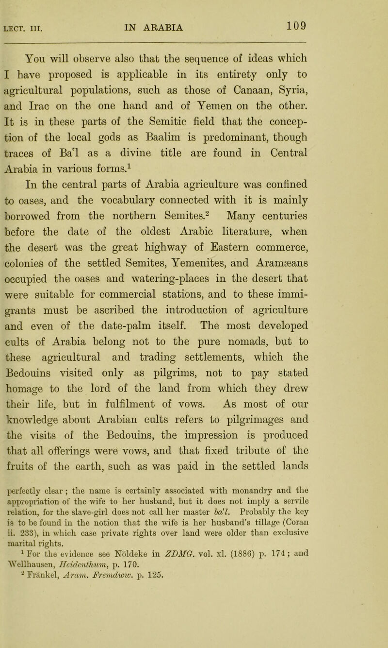 You will observe also that the sequence of ideas which I have proposed is applicable in its entirety only to agricultural populations, such as those of Canaan, Syria, and Irac on the one hand and of Yemen on the other. It is in these parts of the Semitic field that the concep- tion of the local gods as Baalim is predominant, though traces of Ba'l as a divine title are found in Central Arabia in various forms.1 In the central parts of Arabia agriculture was confined to oases, and the vocabulary connected with it is mainly borrowed from the northern Semites.2 Many centuries before the date of the oldest Arabic literature, when the desert was the great highway of Eastern commerce, colonies of the settled Semites, Yemenites, and Aramaeans occupied the oases and watering-places in the desert that were suitable for commercial stations, and to these immi- grants must be ascribed the introduction of agriculture and even of the date-palm itself. The most developed cults of Arabia belong not to the pure nomads, but to these agricultural and trading settlements, which the Bedouins visited only as pilgrims, not to pay stated homage to the lord of the land from which they drew their life, but in fulfilment of vows. As most of our knowledge about Arabian cults refers to pilgrimages and the visits of the Bedouins, the impression is produced that all offerings were vows, and that fixed tribute of the fruits of the earth, such as was paid in the settled lands perfectly clear; the name is certainly associated with monandry and the appropriation of the wife to her husband, but it does not imply a servile relation, for the slave-girl does not call her master ba'l. Probably the key is to be found in the notion that the wife is her husband’s tillage (Coran ii. 233), in which case private rights over land were older than exclusive marital rights. 1 For the evidence see Nbldeke in ZDMG. vol. xl. (1886) p. 174; and AVellhausen, Heidenthum, p. 170. 3 Frankel, Aram. Frerndww. p. 125.