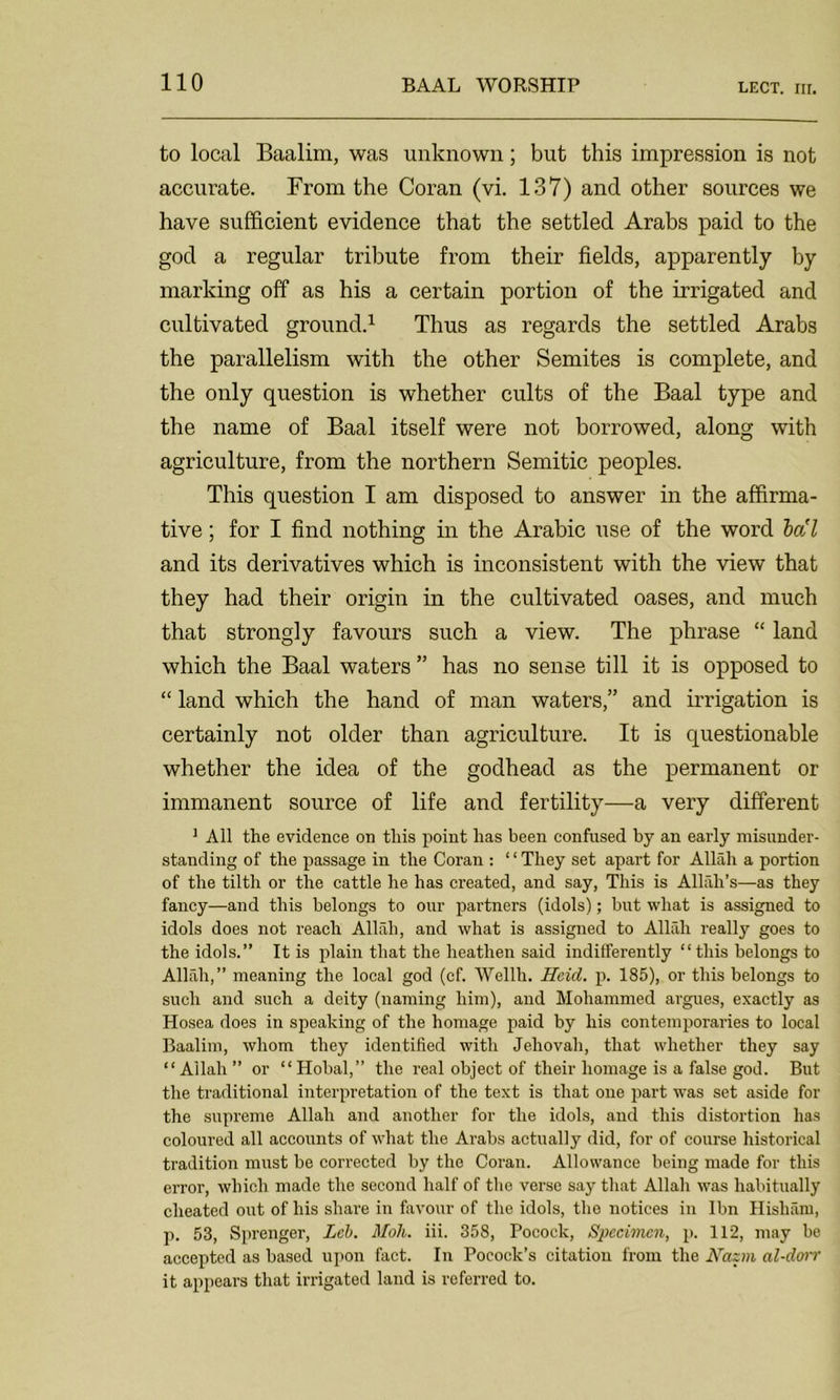 to local Baalim, was unknown; but this impression is not accurate. From the Coran (vi. 137) and other sources we have sufficient evidence that the settled Arabs paid to the god a regular tribute from their fields, apparently by marking off as his a certain portion of the irrigated and cultivated ground.1 Thus as regards the settled Arabs the parallelism with the other Semites is complete, and the only question is whether cults of the Baal type and the name of Baal itself were not borrowed, along with agriculture, from the northern Semitic peoples. This question I am disposed to answer in the affirma- tive ; for I find nothing in the Arabic use of the word bo'l and its derivatives which is inconsistent with the view that they had their origin in the cultivated oases, and much that strongly favours such a view. The phrase “ land which the Baal waters ” has no sense till it is opposed to “ land which the hand of man waters,” and irrigation is certainly not older than agriculture. It is questionable whether the idea of the godhead as the permanent or immanent source of life and fertility—a very different ] All the evidence on this point has been confused by an early misunder- standing of the passage in the Coran : ‘ ‘ They set apart for Allah a portion of the tilth or the cattle he has created, and say, This is Allilh’s—as they fancy—and this belongs to our partners (idols); but what is assigned to idols does not reach Allah, and what is assigned to Allah really goes to the idols.” It is plain that the heathen said indifferently “this belongs to Allah,” meaning the local god (cf. Wei 111. Haul. p. 185), or this belongs to such and such a deity (naming him), and Mohammed argues, exactly as Hosea does in speaking of the homage paid by his contemporaries to local Baalim, whom they identified with Jehovah, that whether they say “Allah” or “Hobal,” the real object of their homage is a false god. But the traditional interpretation of the text is that one part was set aside for the supreme Allah and another for the idols, and this distortion has coloured all accounts of what the Arabs actually did, for of course historical tradition must be corrected by the Coran. Allowance being made for this error, which made the second half of the verse say that Allah was habitually cheated out of his share in favour of the idols, tho notices in Ibn Hisham, p. 53, Sprenger, Lcb. Moll. iii. 358, Pocock, Specimen, p. 112, may be accepted as based upon fact. In Pocoek’s citation from the Nazm al-dorr it appears that irrigated land is referred to.