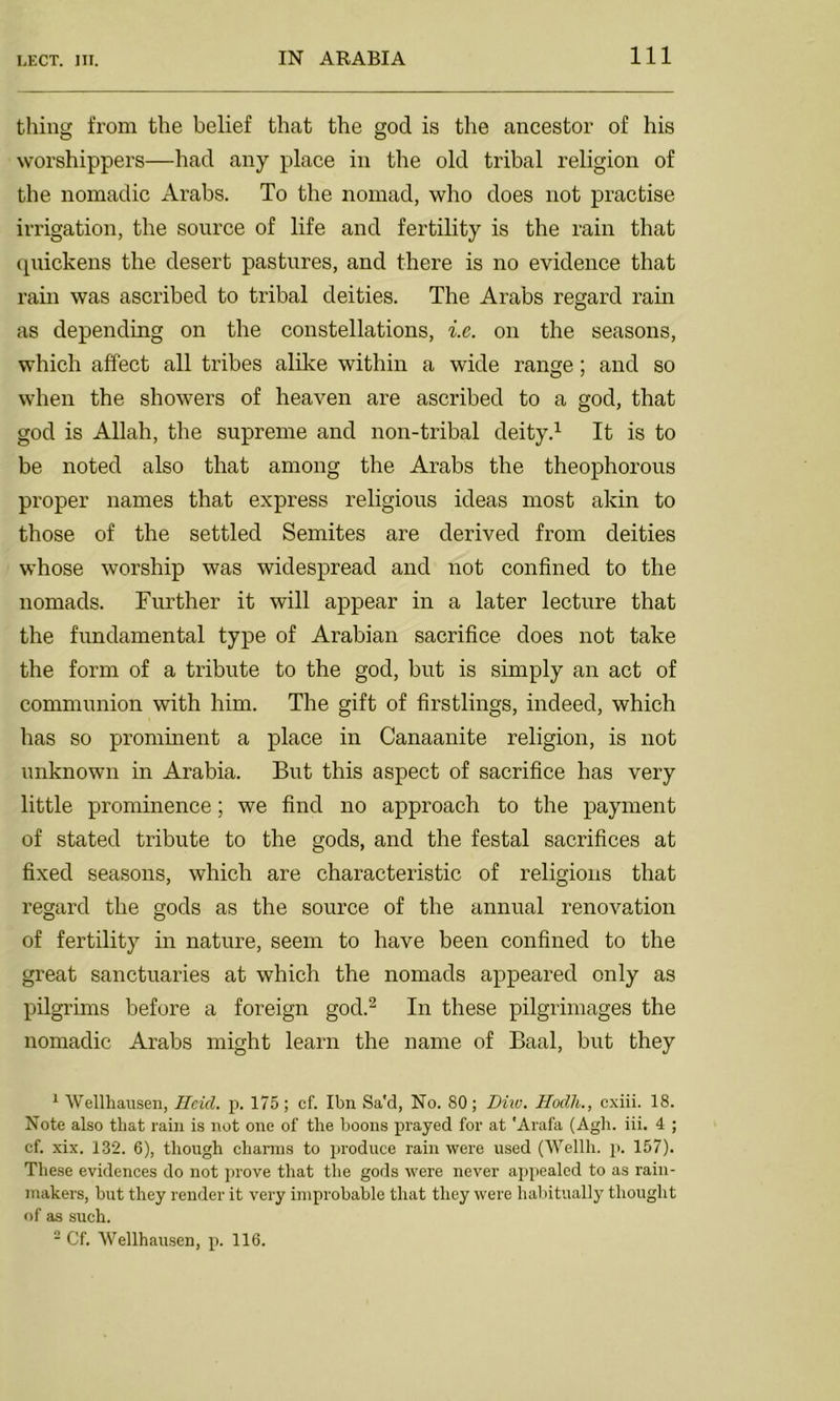 thing from the belief that the god is the ancestor of his worshippers—had any place in the old tribal religion of the nomadic Arabs. To the nomad, who does not practise irrigation, the source of life and fertility is the rain that quickens the desert pastures, and there is no evidence that rain was ascribed to tribal deities. The Arabs regard rain as depending on the constellations, i.e. on the seasons, which affect all tribes alike within a wide range; and so when the showers of heaven are ascribed to a god, that god is Allah, the supreme and non-tribal deity.1 It is to be noted also that among the Arabs the theophorous proper names that express religious ideas most akin to those of the settled Semites are derived from deities whose worship was widespread and not confined to the nomads. Further it will appear in a later lecture that the fundamental type of Arabian sacrifice does not take the form of a tribute to the god, but is simply an act of communion with him. The gift of firstlings, indeed, which has so prominent a place in Canaanite religion, is not unknown in Arabia. But this aspect of sacrifice has very little prominence; we find no approach to the payment of stated tribute to the gods, and the festal sacrifices at fixed seasons, which are characteristic of religions that regard the gods as the source of the annual renovation of fertility in nature, seem to have been confined to the great sanctuaries at which the nomads appeared only as pilgrims before a foreign god.2 In these pilgrimages the nomadic Arabs might learn the name of Baal, but they 1 Wellhausen, Hcid. p. 175; ef. Ibn Sa'd, No. 80; Diiv. Hodh., cxiii. 18. Note also that rain is not one of the boons prayed for at 'Arafa (Agh. iii. 4 ; cf. xix. 132. 6), though charms to produce rain were used (Wellh. p. 157). These evidences do not prove that the gods were never appealed to as rain- makers, but they render it very improbable that they were habitually thought of as such. 2 Cf. Wellhausen, p. 116.