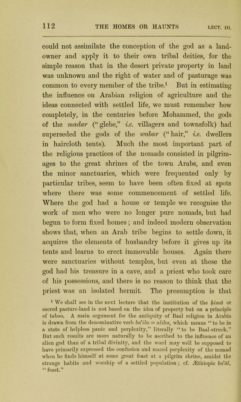 could not assimilate the conception of the god as a land- owner and apply it to their own tribal deities, for the simple reason that in the desert private property in land was unknown and the right of water and of pasturage was common to every member of the tribe.1 But in estimating the influence on Arabian religion of agriculture and the ideas connected with settled life, we must remember how completely, in the centuries before Mohammed, the gods of the madar (“glebe,” i.c. villagers and townsfolk) had superseded the gods of the wabctr (“hair,” i.e. dwellers in haircloth tents). Much the most important part of the religious practices of the nomads consisted in pilgrim- ages to the great shrines of the town Arabs, and even the minor sanctuaries, which were frequented only by particular tribes, seem to have been often fixed at spots where there was some commencement of settled life. Where the god had a house or temple we recognise the work of men who were no longer pure nomads, but had begun to form fixed homes; and indeed modern observation shows that, when an Arab tribe begins to settle down, it acquires the elements of husbandry before it gives up its tents and learns to erect immovable houses. Again there were sanctuaries without temples, but even at these the god had his treasure in a cave, and a priest who took care of his possessions, and there is no reason to think that the priest was an isolated hermit. The presumption is that 1 We shall see in the next lecture that the institution of the hima or sacred pasture-land is not based on the idea of property hut on a principle of taboo. A main argument for the antiquity of Baal religion in Arabia is drawn from the denominative verb ba'ila — alilia, which means “ to be in a state of helpless panic and perplexity,” literally “to be Baal-struck. But such results are more naturally to be ascribed to the influence of an alien god than of a tribal divinity, and the word may well be supposed to have primarily expressed the confusion and mazed perplexity of the nomad when he finds himself at some great feast at a pilgrim shrine, amidst the strange habits and worship of a settled population ; cf. /Ethiopic haul, “ feast.”