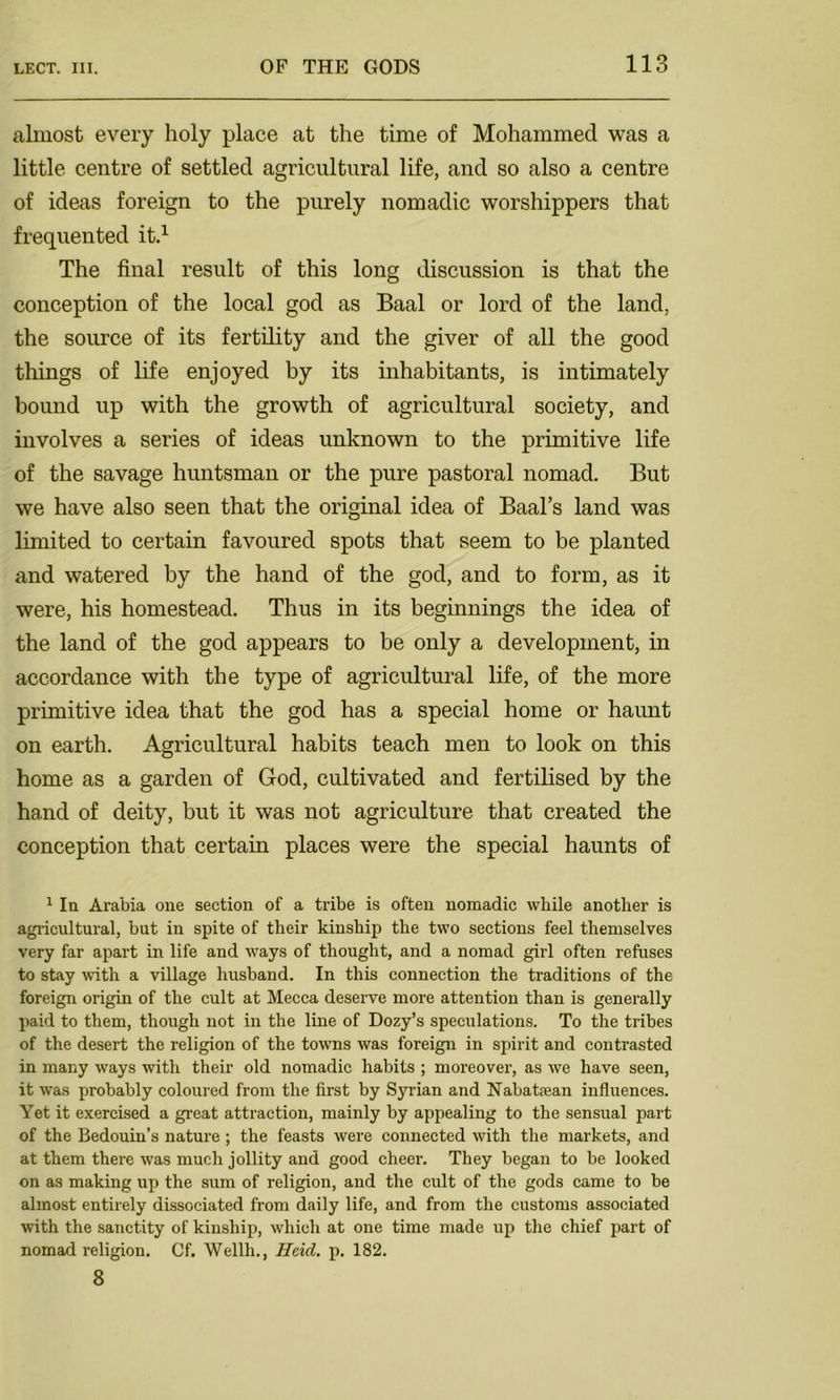 almost every holy place at the time of Mohammed was a little centre of settled agricultural life, and so also a centre of ideas foreign to the purely nomadic worshippers that frequented it.1 The final result of this long discussion is that the conception of the local god as Baal or lord of the land, the source of its fertility and the giver of all the good things of life enjoyed by its inhabitants, is intimately bound up with the growth of agricultural society, and involves a series of ideas unknown to the primitive life of the savage huntsman or the pure pastoral nomad. But we have also seen that the original idea of Baal’s land was limited to certain favoured spots that seem to be planted and watered by the hand of the god, and to form, as it were, his homestead. Thus in its beginnings the idea of the land of the god appears to be only a development, in accordance with the type of agricultural life, of the more primitive idea that the god has a special home or haunt on earth. Agricultural habits teach men to look on this home as a garden of God, cultivated and fertilised by the hand of deity, but it was not agriculture that created the conception that certain places were the special haunts of 1 In Arabia one section of a tribe is often nomadic while another is agricultural, but in spite of their kinship the two sections feel themselves very far apart in life and ways of thought, and a nomad girl often refuses to stay with a village husband. In this connection the traditions of the foreign origin of the cult at Mecca deserve more attention than is generally paid to them, though not in the line of Dozy’s speculations. To the tribes of the desert the religion of the towns was foreign in spirit and contrasted in many ways with their old nomadic habits ; moreover, as we have seen, it was probably coloured from the first by Syrian and Nabatean influences. Yet it exercised a great attraction, mainly by appealing to the sensual part of the Bedouin’s nature ; the feasts were connected with the markets, and at them there was much jollity and good cheer. They began to be looked on as making up the sum of religion, and the cult of the gods came to be almost entirely dissociated from daily life, and from the customs associated with the sanctity of kinship, which at one time made up the chief part of nomad religion. Cf. Wellh., Held. p. 182. 8