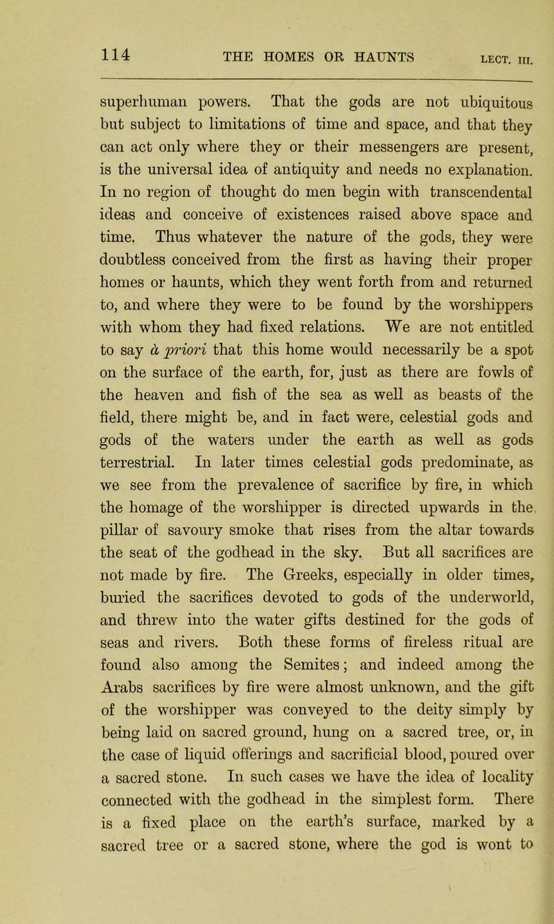 LECT. in. superhuman powers. That the gods are not ubiquitous but subject to limitations of time and space, and that they can act only where they or their messengers are pi'esent, is the universal idea of antiquity and needs no explanation. In no region of thought do men begin with transcendental ideas and conceive of existences raised above space and time. Thus whatever the nature of the gods, they were doubtless conceived from the first as having their proper homes or haunts, which they went forth from and returned to, and where they were to be found by the worshippers with whom they had fixed relations. We are not entitled to say a priori that this home would necessarily be a spot on the surface of the earth, for, just as there are fowls of the heaven and fish of the sea as well as beasts of the field, there might be, and in fact were, celestial gods and gods of the waters under the earth as well as gods terrestrial. In later times celestial gods predominate, as we see from the prevalence of sacrifice by fire, in which the homage of the worshipper is directed upwards in the pillar of savoury smoke that rises from the altar towards the seat of the godhead in the sky. But all sacrifices are not made by fire. The Greeks, especially in older times, buried the sacrifices devoted to gods of the underworld, and threw into the water gifts destined for the gods of seas and rivers. Both these forms of fireless ritual are found also among the Semites; and indeed among the Arabs sacrifices by fire were almost unknown, and the gift of the worshipper was conveyed to the deity simply by being laid on sacred ground, hung on a sacred tree, or, in the case of liquid offerings and sacrificial blood, poured over a sacred stone. In such cases we have the idea of locality connected with the godhead in the simplest form. There is a fixed place on the earth’s surface, marked by a sacred tree or a sacred stone, where the god is wont to