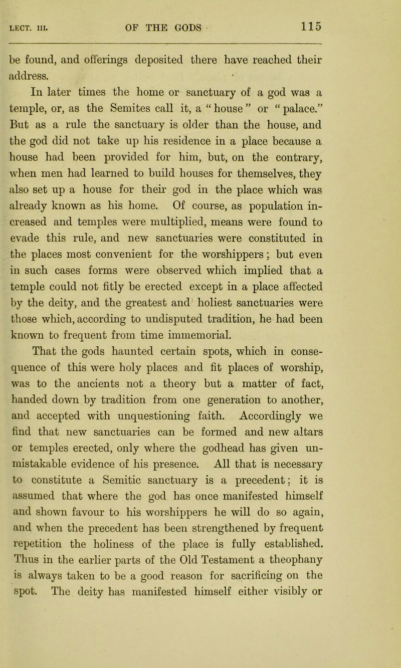 be found, and offerings deposited there have reached their address. In later times the home or sanctuary of a god was a temple, or, as the Semites call it, a “ house ” or “ palace.” But as a rule the sanctuary is older than the house, and the god did not take up his residence in a place because a house had been provided for him, but, on the contrary, when men had learned to build houses for themselves, they also set up a house for their god in the place which was already known as his home. Of course, as population in- creased and temples were multiplied, means were found to evade this rule, and new sanctuaries were constituted hr the places most convenient for the worshippers; but even in such cases forms were observed which implied that a temple could not fitly be erected except in a place affected by the deity, and the greatest and holiest sanctuaries were those which, according to undisputed tradition, he had been known to frequent from time immemorial. That the gods haunted certain spots, which in conse- quence of this were holy places and fit places of worship, was to the ancients not a theory but a matter of fact, handed down by tradition from one generation to another, and accepted with unquestioning faith. Accordingly we find that new sanctuaries can be formed and new altars or temples erected, only where the godhead has given un- mistakable evidence of his presence. All that is necessary to constitute a Semitic sanctuary is a precedent; it is assumed that where the god has once manifested himself and shown favour to his worshippers he will do so again, and when the precedent has been strengthened by frequent repetition the holiness of the place is fully established. Thus in the earlier parts of the Old Testament a theophany is always taken to be a good reason for sacrificing on the spot. The deity has manifested himself either visibly or