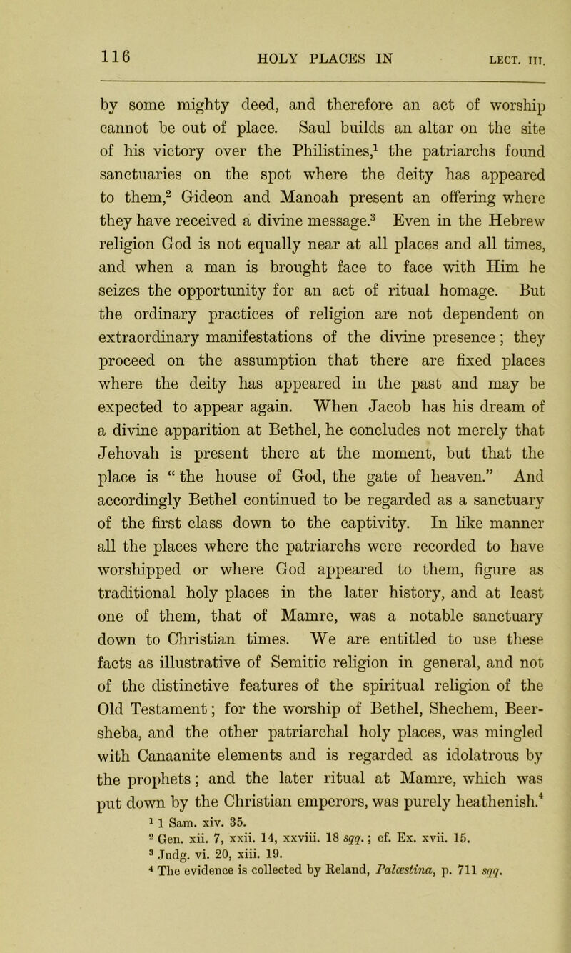 by some mighty deed, and therefore an act of worship cannot be out of place. Saul builds an altar on the site of his victory over the Philistines,1 the patriarchs found sanctuaries on the spot where the deity has appeared to them,2 Gideon and Manoah present an offering where they have received a divine message.3 Even in the Hebrew religion God is not equally near at all places and all times, and when a man is brought face to face with Him he seizes the opportunity for an act of ritual homage. But the ordinary practices of religion are not dependent on extraordinary manifestations of the divine presence; they proceed on the assumption that there are fixed places where the deity has appeared in the past and may be expected to appear again. When Jacob has his dream of a divine apparition at Bethel, he concludes not merely that Jehovah is present there at the moment, but that the place is “ the house of God, the gate of heaven.” And accordingly Bethel continued to be regarded as a sanctuary of the first class down to the captivity. In like manner all the places where the patriarchs were recorded to have worshipped or where God appeared to them, figure as traditional holy places in the later history, and at least one of them, that of Mamre, was a notable sanctuary down to Christian times. We are entitled to use these facts as illustrative of Semitic religion in general, and not of the distinctive features of the spiritual religion of the Old Testament; for the worship of Bethel, Shechem, Beer- sheba, and the other patriarchal holy places, was mingled with Canaanite elements and is regarded as idolatrous by the prophets; and the later ritual at Mamre, which was put down by the Christian emperors, was purely heathenish.4 11 Sam. xiv. 35. 2 Gen. xii. 7, xxii. 14, xxviii. 18 sqq.; cf. Ex. xvii. 15. 3 Judg. vi. 20, xiii. 19. 4 The evidence is collected by Reland, Palcestina, p. 711 sqq.