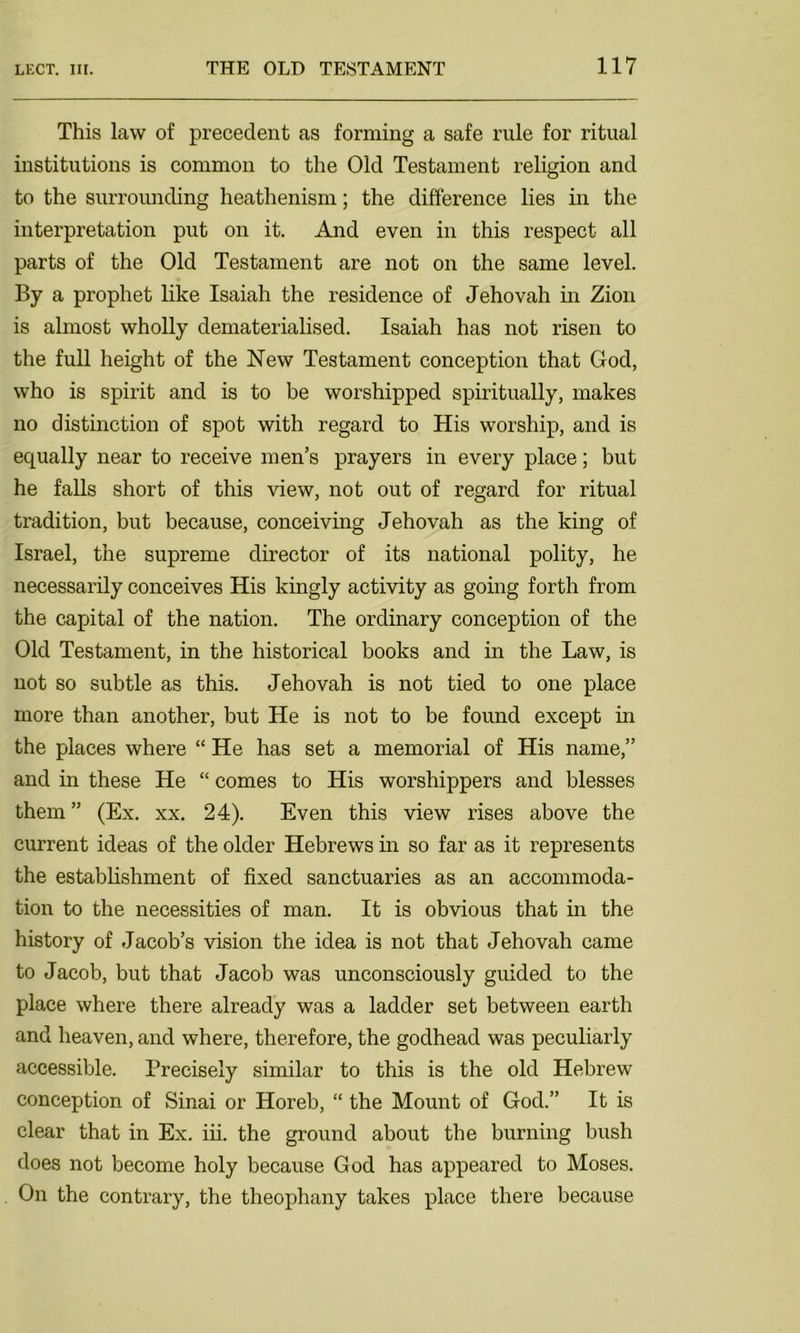 This law of precedent as forming a safe rule for ritual institutions is common to the Old Testament religion and to the surrounding heathenism; the difference lies in the interpretation put on it. And even in this respect all parts of the Old Testament are not on the same level. By a prophet like Isaiah the residence of Jehovah in Zion is almost wholly dematerialised. Isaiah has not risen to the full height of the New Testament conception that God, who is spirit and is to be worshipped spiritually, makes no distinction of spot with regard to His worship, and is equally near to receive men’s prayers in every place; but he falls short of this view, not out of regard for ritual tradition, but because, conceiving Jehovah as the king of Israel, the supreme director of its national polity, he necessarily conceives His kingly activity as going forth from the capital of the nation. The ordinary conception of the Old Testament, in the historical books and in the Law, is not so subtle as this. Jehovah is not tied to one place more than another, but He is not to be found except in the places where “ He has set a memorial of His name,” and in these He “ comes to His worshippers and blesses them ” (Ex. xx. 24). Even this view rises above the current ideas of the older Hebrews in so far as it represents the establishment of fixed sanctuaries as an accommoda- tion to the necessities of man. It is obvious that in the history of Jacob’s vision the idea is not that Jehovah came to Jacob, but that Jacob was unconsciously guided to the place where there already was a ladder set between earth and heaven, and where, therefore, the godhead was peculiarly accessible. Precisely similar to this is the old Hebrew conception of Sinai or Horeb, “ the Mount of God.” It is clear that in Ex. iii. the ground about the burning bush does not become holy because God has appeared to Moses. On the contrary, the theophany takes place there because