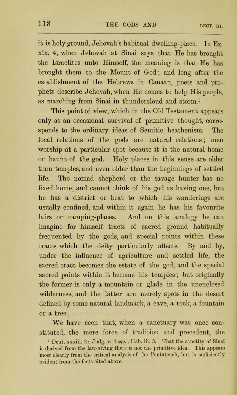 LECT. III. it is holy ground, Jehovah’s habitual dwelling-place. In Ex. xix. 4, when Jehovah at Sinai says that He has brought the Israelites unto Himself, the meaning is that He has brought them to the Mount of God; and long after the establishment of the Hebrews in Canaan, poets and pro- phets describe Jehovah, when He comes to help His people, as marching from Sinai in thundercloud and storm.1 This point of view, which in the Old Testament appears only as an occasional survival of primitive thought, corre- sponds to the ordinary ideas of Semitic heathenism. The local relations of the gods are natural relations; men worship at a particular spot because it is the natural home or haunt of the god. Holy places in this sense are older than temples, and even older than the beginnings of settled life. The nomad shepherd or the savage hunter has no fixed home, and cannot think of his god as having one, but he has a district or beat to which his wanderings are usually confined, and within it again he has his favourite lairs or camping-places. And on this analogy he can imagine for himself tracts of sacred ground habitually frequented by the gods, and special points within these tracts which the deity particularly affects. By and by, under the influence of agriculture and settled life, the sacred tract becomes the estate of the god, and the special sacred points within it become his temples; but originally the former is only a mountain or glade in the unenclosed wilderness, and the latter are merely spots in the desert defined by some natural landmark, a cave, a rock, a fountain or a tree. We have seen that, when a sanctuary was once con- stituted, the mere force of tradition and precedent, the 1 Dent, xxxiii. 2; Judg. v. 4 sqq.; Hab. iii. 3. That the sanctity of Sinai is derived from the law-giving there is not the primitive idea. This appears most clearly from the critical analysis of the Pentateuch, but is sufficiently evident from the facts cited above.