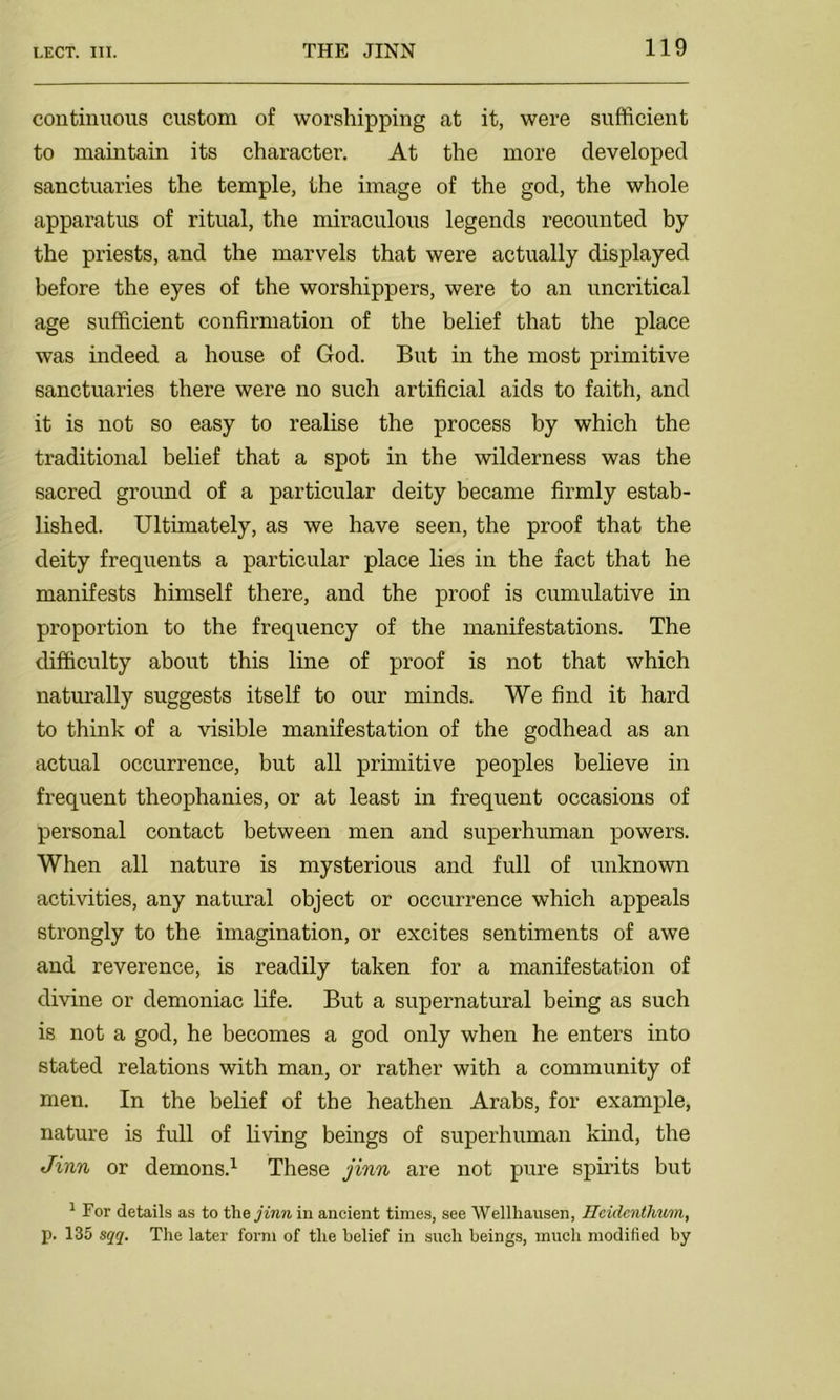 continuous custom of worshipping at it, were sufficient to maintain its character. At the more developed sanctuaries the temple, the image of the god, the whole apparatus of ritual, the miraculous legends recounted by the priests, and the marvels that were actually displayed before the eyes of the worshippers, were to an uncritical age sufficient confirmation of the belief that the place was indeed a house of God. But in the most primitive sanctuaries there were no such artificial aids to faith, and it is not so easy to realise the process by which the traditional belief that a spot in the wilderness was the sacred ground of a particular deity became firmly estab- lished. Ultimately, as we have seen, the proof that the deity frequents a particular place lies in the fact that he manifests himself there, and the proof is cumulative in proportion to the frequency of the manifestations. The difficulty about this line of proof is not that which naturally suggests itself to our minds. We find it hard to think of a visible manifestation of the godhead as an actual occurrence, but all primitive peoples believe in frequent theophanies, or at least in frequent occasions of personal contact between men and superhuman powers. When all nature is mysterious and full of unknown activities, any natural object or occurrence which appeals strongly to the imagination, or excites sentiments of awe and reverence, is readily taken for a manifestation of divine or demoniac life. But a supernatural being as such is not a god, he becomes a god only when he enters into stated relations with man, or rather with a community of men. In the belief of the heathen Arabs, for example, nature is full of living beings of superhuman kind, the Jinn or demons.1 These jinn are not pure spirits but 1 For details as to the jinn in ancient times, see Wellhausen, Ileidcnthum, p. 135 sqq. The later form of the belief in such beings, much modified by