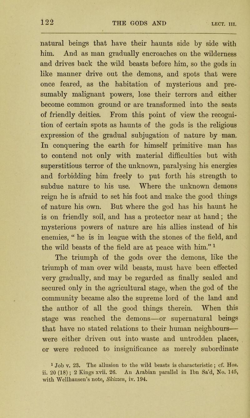 natural beings that have their haunts side by side with him. And as man gradually encroaches on the wilderness and drives back the wild beasts before him, so the gods in like manner drive out the demons, and spots that were once feared, as the habitation of mysterious and pre- sumably malignant powers, lose their terrors and either become common ground or are transformed into the seats of friendly deities. From this point of view the recogni- tion of certain spots as haunts of the gods is the religious expression of the gradual subjugation of nature by man. In conquering the earth for himself primitive man has to contend not only with material difficulties but with superstitious terror of the unknown, paralysing his energies and forbidding him freely to put forth his strength to subdue nature to his use. Where the unknown demons reign he is afraid to set his foot and make the good things of nature his own. But where the god has his haunt he is on friendly soil, and has a protector near at hand; the mysterious powers of nature are his allies instead of his enemies, “ he is in league with the stones of the field, and the wild beasts of the field are at peace with him.”1 The triumph of the gods over the demons, like the triumph of man over wild beasts, must have been effected very gradually, and may be regarded as finally sealed and secured only in the agricultural stage, when the god of the community became also the supreme lord of the land and the author of all the good things therein. When this stage was reached the demons—or supernatural beings that have no stated relations to their human neighbours— were either driven out into waste and untrodden places, or were reduced to insignificance as merely subordinate 1 Job v. 23. The allusion to the wild beasts is characteristic; cf. Hos. ii. 20 (18); 2 Kings xvii. 26. An Arabian parallel ill Ibn Sa'd, No. 145, with Wellhausen’s note, Skizzcn, iv. 194.