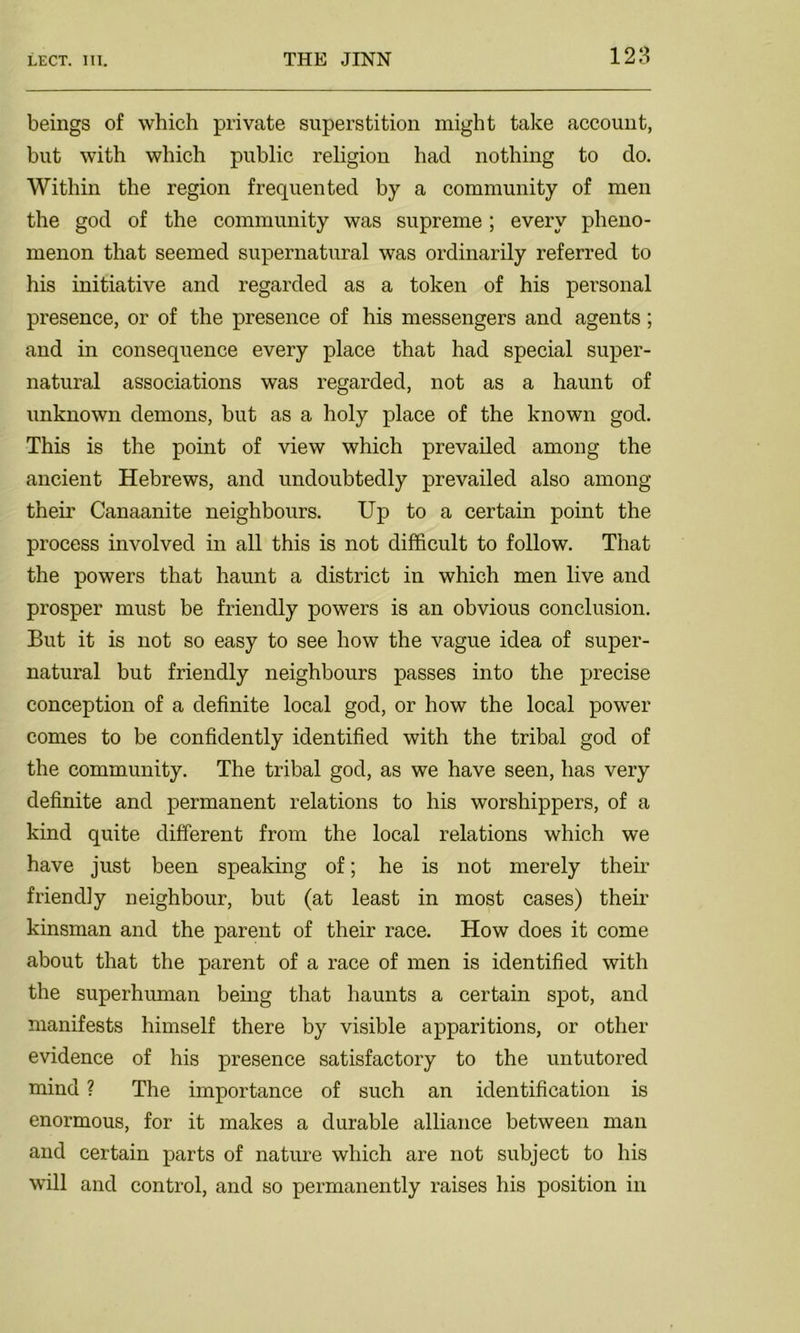 beings of which private superstition might take account, but with which public religion had nothing to do. Within the region frequented by a community of men the god of the community was supreme; every pheno- menon that seemed supernatural was ordinarily referred to his initiative and regarded as a token of his personal presence, or of the presence of his messengers and agents; and in consequence every place that had special super- natural associations was regarded, not as a haunt of unknown demons, but as a holy place of the known god. This is the point of view which prevailed among the ancient Hebrews, and undoubtedly prevailed also among their Canaanite neighbours. Up to a certain point the process involved in all this is not difficult to follow. That the powers that haunt a district in which men live and prosper must be friendly powers is an obvious conclusion. But it is not so easy to see how the vague idea of super- natural but friendly neighbours passes into the precise conception of a definite local god, or how the local power comes to be confidently identified with the tribal god of the community. The tribal god, as we have seen, has very definite and permanent relations to his worshippers, of a kind quite different from the local relations which we have just been speaking of; he is not merely their friendly neighbour, but (at least in most cases) their kinsman and the parent of their race. How does it come about that the parent of a race of men is identified with the superhuman being that haunts a certain spot, and manifests himself there by visible apparitions, or other evidence of his presence satisfactory to the untutored mind ? The importance of such an identification is enormous, for it makes a durable alliance between man and certain parts of nature which are not subject to his will and control, and so permanently raises his position in