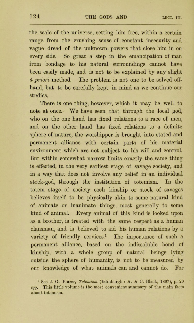 the scale of the universe, setting him free, within a certain range, from the crushing sense of constant insecurity and vague dread of the unknown powers that close him in on every side. So great a step in the emancipation of man from bondage to his natural surroundings cannot have been easily made, and is not to be explained by any slight cl priori method. The problem is not one to be solved off- hand, but to be carefully kept in mind as we continue our studies. There is one thing, however, which it may be well to note at once. We have seen that through the local god, who on the one hand has fixed relations to a race of men, and on the other hand has fixed relations to a definite sphere of nature, the worshipper is brought into stated and permanent alliance with certain parts of his material environment which are not subject to his will and control. But within somewhat narrow limits exactly the same thing is effected, in the very earliest stage of savage society, and in a way that does not involve any belief in an individual stock-god, through the institution of totemism. In the totem stage of society each kinship or stock of savages believes itself to be physically akin to some natural kind of animate or inanimate things, most generally to some kind of animal. Every animal of this kind is looked upon as a brother, is treated with the same respect as a human clansman, and is believed to aid his human relations by a variety of friendly services.1 The importance of such a permanent alliance, based on the indissoluble bond of kinship, with a whole group of natural beings lying outside the sphere of humanity, is not to be measured by our knowledge of what animals can and cannot do. For 1 See J. G. Frazer, Totemism (Edinburgh : A. & C. Black, 1887), p. 20 sqq. This little volume is the most convenient summary of the main facts about totemism.