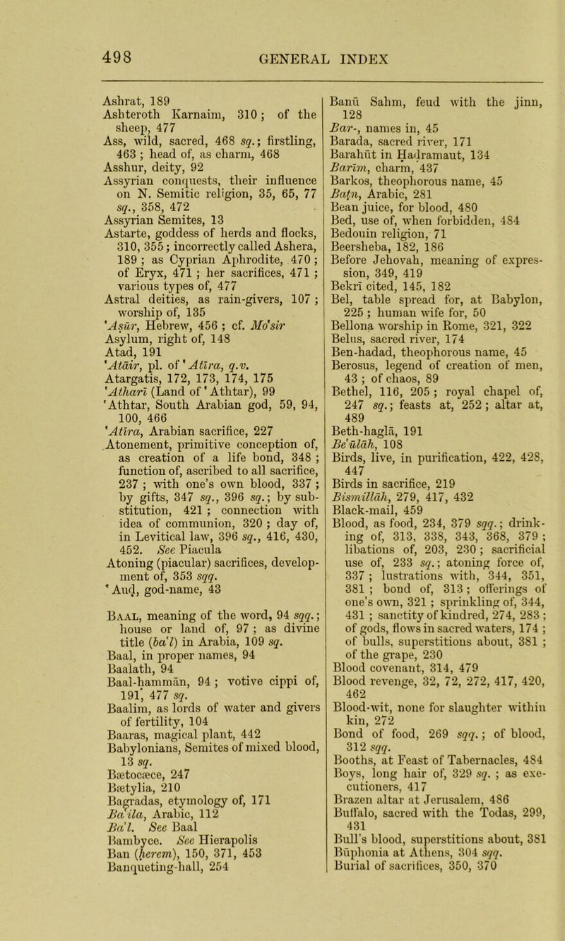 Ashrat, 189 Asliterotli Karnaim, 310; of the sheep, 477 Ass, wild, sacred, 468 sq.; firstling, 463 ; head of, as charm, 468 Asshur, deity, 92 Assyrian conquests, their influence on N. Semitic religion, 35, 65, 77 sq., 358, 472 Assyrian Semites, 13 Astarte, goddess of herds and flocks, 310, 355; incorrectly called Asliera, 189 ; as Cyprian Aphrodite, 470 ; of Eryx, 471 ; her sacrifices, 471 ; various types of, 477 Astral deities, as rain-givers, 107; worship of, 135 'Astir, Hebrew, 456 ; cf. Mo'sir Asylum, right of, 148 Atad, 191 'Atair, pi. of' Atira, q.v. Atargatis, 172, 173, 174, 175 'Atharl (Land of' Athtar), 99 'Athtar, South Arabian god, 59, 94, 100, 466 'Atira, Arabian sacrifice, 227 Atonement, primitive conception of, as creation of a life bond, 348 ; function of, ascribed to all sacrifice, 237 ; with one’s own blood, 337 ; by gifts, 347 sq., 396 sq.; by sub- stitution, 421 ; connection with idea of communion, 320 ; day of, in Levitical law, 396 sq., 416, 430, 452. See Piacula Atoning (piacular) sacrifices, develop- ment of, 353 sqq. 'And, god-name, 43 Baal, meaning of the word, 94 sqq.; house or land of, 97 ; as divine title (ba'l) in Arabia, 109 sq. Baal, in proper names, 94 Baaiatli, 94 Baal-hamman, 94 ; votive cippi of, 191, 477 sq. Baalim, as lords of water and givers of fertility, 104 Baaras, magical plant, 442 Babylonians, Semites of mixed blood, 13 sq. Boetoraece, 247 Bretylia, 210 Bagradas, etymology of, 171 Baila, Arabic, 112 Ba'l. See Baal Bambyce. See Hierapolis Ban (hcrcm), 150, 371, 453 Banqueting-hall, 254 Banu Salim, feud with the jinn, 128 Bar-, names in, 45 Barada, sacred river, 171 Barahut in Hadramaut, 134 Barim, charm, 437 Barkos, theophorous name, 45 Batn, Arabic, 281 Bean juice, for blood, 480 Bed, use of, when forbidden, 484 Bedouin religion, 71 Beerslieba, 182, 186 Before Jehovah, meaning of expres- sion, 349, 419 BekrI cited, 145, 182 Bel, table spread for, at Babylon, 225 ; human wife for, 50 Bellona worship in Rome, 321, 322 Belus, sacred river, 174 Ben-hadad, theophorous name, 45 Berosus, legend of creation of men, 43 ; of chaos, 89 Bethel, 116, 205 ; royal chapel of, 247 sq.; feasts at, 252 ; altar at, 489 Betli-hagla, 191 Be'ulah, 108 Birds, live, in purification, 422, 428, 447 Birds in sacrifice, 219 Bismillah, 279, 417, 432 Black-mail, 459 Blood, as food, 234, 379 sqq.; drink- ing of, 313, 338, 343, 368, 379 ; libations of, 203, 230; sacrificial use of, 233 sq.; atoning force of, 337 ; lustrations with, 344, 351, 381 ; bond of, 313; offerings of one’s own, 321 ; sprinkling of, 344, 431 ; sanctity of kindred, 274, 283 ; of gods, flows in sacred waters, 174 ; of bulls, superstitions about, 381 ; of the grape, 230 Blood covenant, 314, 479 Blood revenge, 32, 72, 272, 417, 420, 462 Blood-wit, none for slaughter within kin, 272 Bond of food, 269 sqq.; of blood, 312 sqq. Booths, at Feast of Tabernacles, 4S4 Boys, long hair of, 329 sq. ; as exe- cutioners, 417 Brazen altar at Jerusalem, 486 Buffalo, sacred with the Todas, 299, 431 Bull’s blood, superstitions about, 381 Buphonia at Athens, 304 sqq. Burial of sacrifices, 350, 370