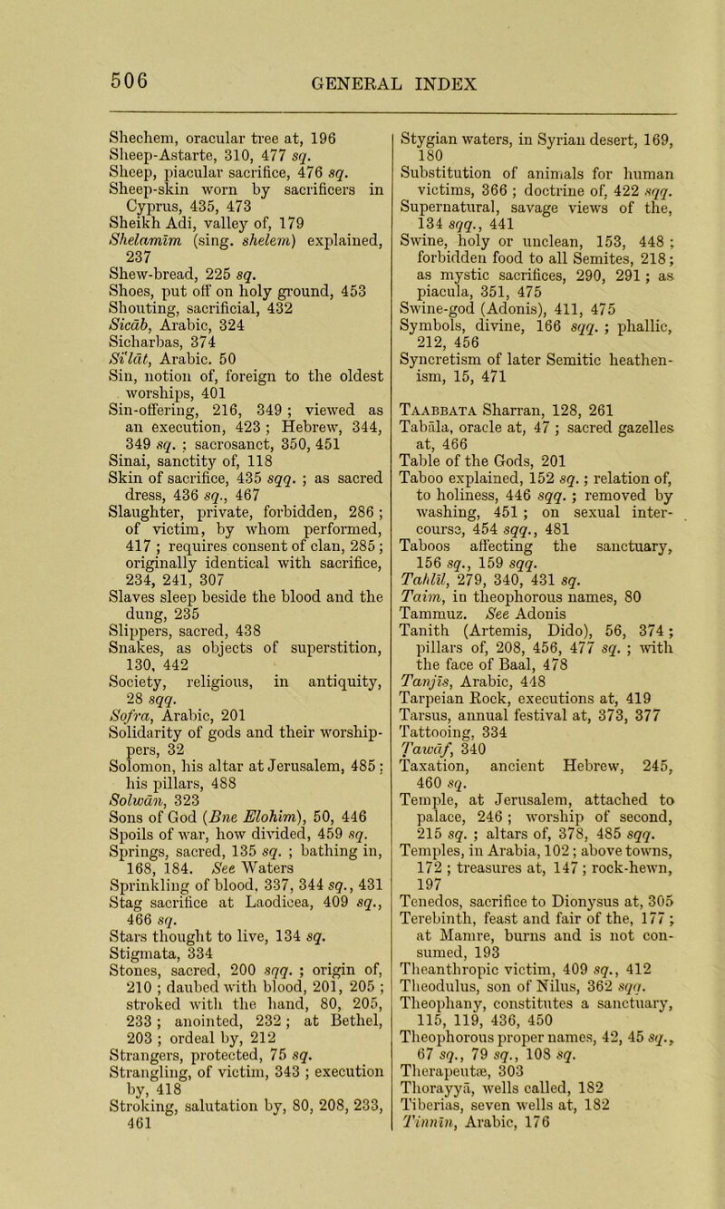 Shechem, oracular tree at, 196 Sheep-Astarte, 310, 477 sq. Sheep, piacular sacrifice, 476 sq. Sheep-skin worn by sacrifices in Cyprus, 435, 473 Sheikh Adi, valley of, 179 Shelamim (sing, shelem) explained, 237 Shew-bread, 225 sq. Shoes, put off on holy ground, 453 Shouting, sacrificial, 432 Sicab, Arabic, 324 Sicharbas, 374 Si'lat, Arabic. 50 Sin, notion of, foreign to the oldest worships, 401 Sin-offering, 216, 349 ; viewed as an execution, 423 ; Hebrew, 344, 349 sq. ; sacrosanct, 350, 451 Sinai, sanctity of, 118 Skin of sacrifice, 435 sqq. ; as sacred dress, 436 sq., 467 Slaughter, private, forbidden, 286; of victim, by whom performed, 417 ; requires consent of clan, 285 ; originally identical with sacrifice, 234, 241, 307 Slaves sleep beside the blood and the dung, 235 Slippers, sacred, 438 Snakes, as objects of superstition, 130, 442 Society, religious, in antiquity, 28 sqq. Sofra, Arabic, 201 Solidarity of gods and their worship- pers, 32 Solomon, his altar at Jerusalem, 485: his pillars, 488 Solwan, 323 Sons of God (Bne Elohim), 50, 446 Spoils of war, how divided, 459 sq. Springs, sacred, 135 sq. ; bathing in, 168, 184. See Waters Sprinkling of blood, 337, 344 sq., 431 Stag sacrifice at Laoclicea, 409 sq., 466 sq. Stars thought to live, 134 sq. Stigmata, 334 Stones, sacred, 200 sqq. ; origin of, 210 ; daubed with blood, 201, 205 ; stroked with the hand, 80, 205, 233; anointed, 232; at Bethel, 203 ; ordeal by, 212 Strangers, protected, 75 sq. Strangling, of victim, 343 ; execution by, 418 Stroking, salutation by, 80, 208, 233, 461 Stygian waters, in Syrian desert, 169, 180 Substitution of animals for human victims, 366 ; doctrine of, 422 sqq. Supernatural, savage views of the, 134 sqq., 441 Swine, holy or unclean, 153, 448 ; forbidden food to all Semites, 218; as mystic sacrifices, 290, 291 ; as piacula, 351, 475 Swine-god (Adonis), 411, 475 Symbols, divine, 166 sqq. ; phallic, 212, 456 Syncretism of later Semitic heathen- ism, 15, 471 Taabbata Sharran, 128, 261 Tabala, oracle at, 47 ; sacred gazelles at, 466 Table of the Gods, 201 Taboo explained, 152 sq.; relation of, to holiness, 446 sqq. ; removed by washing, 451; on sexual inter- course, 454 sqq., 481 Taboos affecting the sanctuary, 156 sq., 159 sqq. Tahlil, 279, 340, 431 sq. Taim, in theophorous names, 80 Tammuz. See Adonis Tanith (Artemis, Dido), 56, 374 ; pillars of, 208, 456, 477 sq. ; with the face of Baal, 478 Tanjis, Arabic, 448 Tarpeian Rock, executions at, 419 Tarsus, annual festival at, 373, 377 Tattooing, 334 Tawdf, 340 Taxation, ancient Hebrew, 245, 460 sq. Temple, at Jerusalem, attached to palace, 246; worship of second, 215 sq. ; altars of, 378, 485 sqq. Temples, in Arabia, 102; above towns, 172 ; treasures at, 147; rock-hewn, 197 Tenedos, sacrifice to Dionysus at, 305 Terebinth, feast and fair of the, 177 ; at Mamre, burns and is not con- sumed, 193 Theanthropic victim, 409 sq., 412 Theodulus, son of Nilus, 362 sqq. Theophany, constitutes a sanctuary, 115, 119, 436, 450 Theophorous proper names, 42, 45 sq., 67 sq., 79 sq., 108 sq. Therapeutse, 303 Thorayya, wells called, 182 Tiberias, seven wells at, 182 Tinnln, Arabic, 176