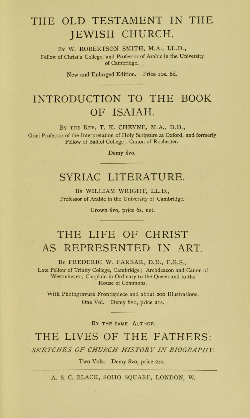 THE OLD TESTAMENT IN THE JEWISH CHURCH. By W. ROBERTSON SMITH, M.A., LL.D., Fellow of Christ’s College, and Professor of Arabic in the University of Cambridge. New and Enlarged Edition. Price ios. 6d. INTRODUCTION TO THE BOOK OF ISAIAH. By the Rev. T. K. CHEYNE, M.A., D.D., Oriel Professor of the Interpretation of Holy Scripture at Oxford, and formerly Fellow of Balliol College ; Canon of Rochester. Demy 8vo. SYRIAC LITERATURE. By WILLIAM WRIGHT, LL.D., Professor of Arabic in the University of Cambridge. Crown 8vo, price 6s. net. THE LIFE OF CHRIST AS REPRESENTED IN ART. By FREDERIC W. FARRAR, D.D., F.R.S., Late Fellow of Trinity College, Cambridge ; Archdeacon and Canon of Westminster; Chaplain in Ordinary to the Queen and to the House of Commons. With Photogravure Frontispiece and about 200 Illustrations. One Vol. Demy 8vo, price 21s. By the same Author. THE LIVES OF THE FATHERS: SKETCHES OF CHURCH HISTORY IN BIOGRAPHY. Two Vols. Demy 8vo, price 24s.