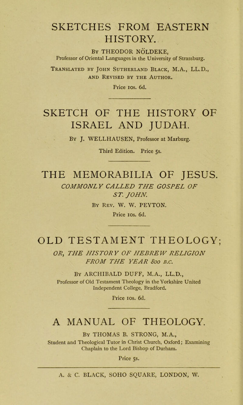 SKETCHES FROM EASTERN HISTORY. By THEODOR NOLDEKE, Professor of Oriental Languages in the University of Strassburg. Translated by John Sutherland Black, M.A., LL.D., and Revised by the Author. Price ios. 6d. SKETCH OF THE HISTORY OF ISRAEL AND JUDAH. By J. WELLHAUSEN, Professor at Marburg. Third Edition. Price 5s. THE MEMORABILIA OF JESUS. COMMONLY CALLED THE GOSPEL OF ST. JOHN. By Rev. W. W. PEYTON. Price ios. 6d. OLD TESTAMENT THEOLOGY; OP, THE HISTORY OF HEBREW RELIGION FROM THE YEAR 800 B.c. By ARCHIBALD DUFF, M.A., LL.D., Professor of Old Testament Theology in the Yorkshire United Independent College, Bradford. Price ios. 6d. A MANUAL OF THEOLOGY. By THOMAS B. STRONG, M.A., Student and Theological Tutor in Christ Church, Oxford; Examining Chaplain to the Lord Bishop of Durham. Price 5s.