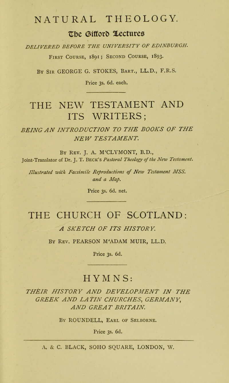 NATURAL THEOLOGY. Ube GtftoiO lectures DELIVERED BEFORE THE UNIVERSITY OF EDINBURGH. First Course, 1891; Second Course, 1893. By Sir GEORGE G. STOKES, Bart., LL.D., F.R.S. Price 3s. 6d. each. THE NEW TESTAMENT AND ITS WRITERS; BEING AN INTRODUCTION TO THE BOOKS OF THE NEW TESTAMENT. By Rev. J. A. M'CLYMONT, B.D., Joint-Translator of Dr. J. T. Beck’s Pastoral Theology of the New Testament. Illustrated with Facsimile Reproductions of New Testament MSS. and a Map. Price 3s. 6d. net. THE CHURCH OF SCOTLAND: A SKETCH OF ITS HISTORY. By Rev. PEARSON M'ADAM MUIR, LL.D. Price 3s. 6d. HYMNS: THEIR HISTORY AND DEVELOPMENT IN THE GREEK AND LA TIN CHURCHES, GERMANY,, AND GREAT BRITAIN. By ROUNDELL, Earl of Selborne. Price 3s. 6d.